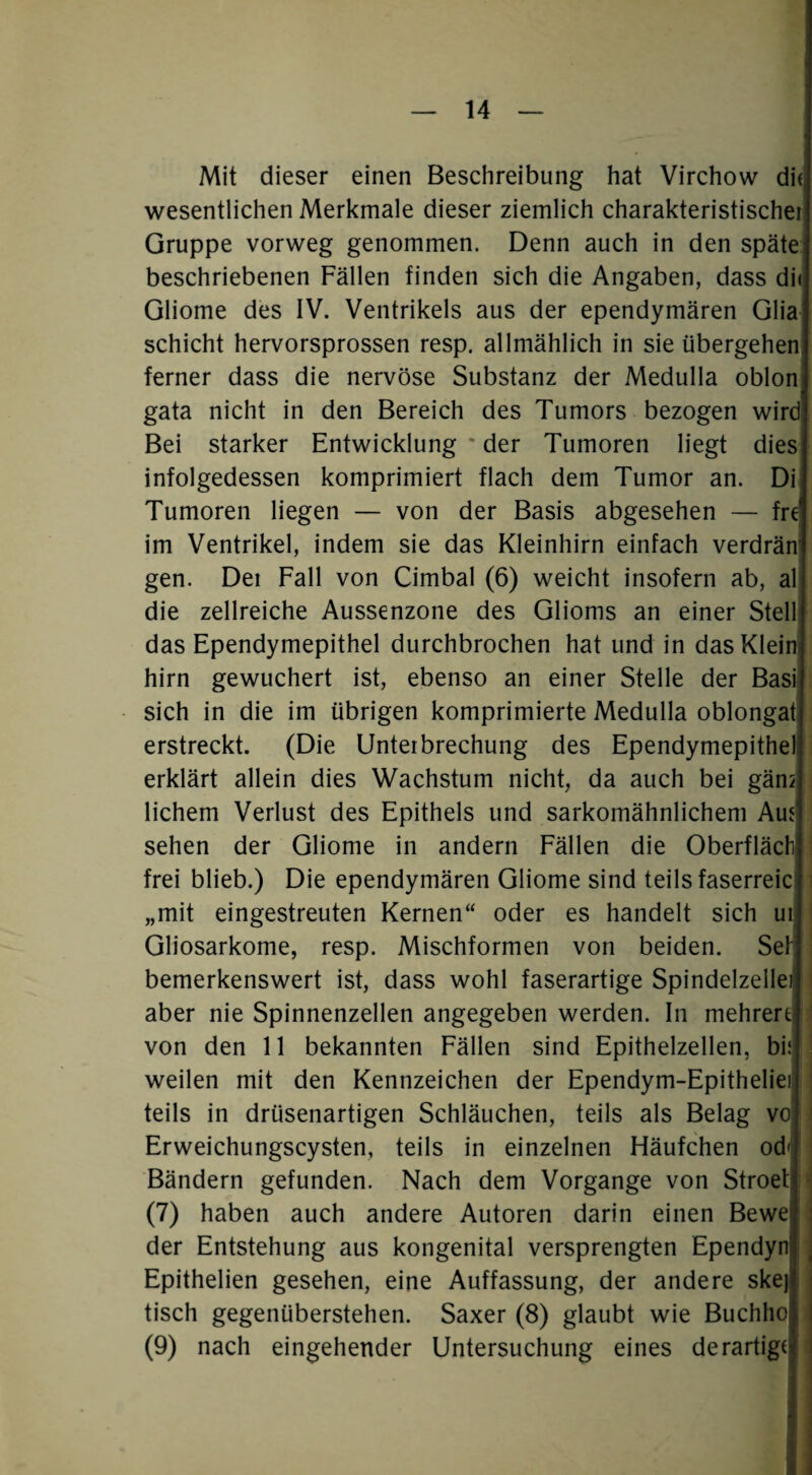 Mit dieser einen Beschreibung hat Virchow di{j wesentlichen Merkmale dieser ziemlich charakteristische! Gruppe vorweg genommen. Denn auch in den späte beschriebenen Fällen finden sich die Angaben, dass di( Gliome des IV. Ventrikels aus der ependymären Glia Schicht hervorsprossen resp. allmählich in sie übergehen ferner dass die nervöse Substanz der Medulla oblon gata nicht in den Bereich des Tumors bezogen wird Bei starker Entwicklung * der Tumoren liegt dies infolgedessen komprimiert flach dem Tumor an. Di Tumoren liegen — von der Basis abgesehen — fre' im Ventrikel, indem sie das Kleinhirn einfach verdrän gen. Del Fall von Cimbal (6) weicht insofern ab, al die zellreiche Aussenzone des Glioms an einer Stell das Ependymepithel durchbrochen hat und in das Klein hirn gewuchert ist, ebenso an einer Stelle der Basi sich in die im übrigen komprimierte Medulla oblongat erstreckt. (Die Unterbrechung des Ependymepithel erklärt allein dies Wachstum nicht, da auch bei gän2 lichem Verlust des Epithels und sarkomähnlichem Au? sehen der Gliome in andern Fällen die Oberflächl frei blieb.) Die ependymären Gliome sind teils faserreic „mit eingestreuten Kernen“ oder es handelt sich ur Gliosarkome, resp. Mischformen von beiden. Sef: bemerkenswert ist, dass wohl faserartige Spindelzelle aber nie Spinnenzellen angegeben werden. In mehrertl von den 11 bekannten Fällen sind Epithelzellen, bi5 weilen mit den Kennzeichen der Ependym-Epitheliei teils in drüsenartigen Schläuchen, teils als Belag vo Erweichungscysten, teils in einzelnen Häufchen od'i Bändern gefunden. Nach dem Vorgänge von Stroet (7) haben auch andere Autoren darin einen Bewe der Entstehung aus kongenital versprengten Ependyn Epithelien gesehen, eine Auffassung, der andere ske) tisch gegenüberstehen. Saxer (8) glaubt wie Buchho (9) nach eingehender Untersuchung eines derartige