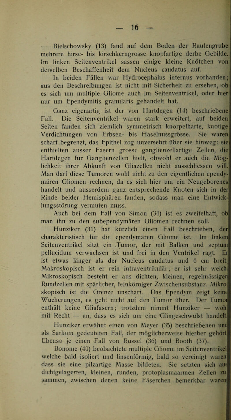 Bielschowsky (13) fand auf dem Boden der Rautengrube mehrere hirse- bis kirschkerngrosse knopfartige derbe Gebilde. Im linken Seitenventrikel sassen einige kleine Knötchen von derselben Beschaffenheit dem Nucleus caudatus auf. In beiden Fällen war Hydrocephalus internus vorhanden; aus den Beschreibungen ist nicht mit Sicherheit zu ersehen, ob es sich um multiple Gliome auch im Seitenventrikel, oder hier nur um Ependymitis granularis gehandelt hat. Ganz eigenartig ist der von Hartdegen (14) beschriebene Fall. Die Seitenventrikel waren stark erweitert, auf beiden Seiten fanden sich ziemlich symmetrisch knorpelharte, knotige Verdichtungen von Erbsen- bis Haselnussgrösse. Sie waren scharf begrenzt, das Epithel zog unversehrt über sie hinweg; sie enthielten ausser Fasern grosse ganglienzellartige Zellen, die Hartdegen für Ganglienzellen hielt, obwohl er auch die Mög¬ lichkeit ihrer Abkunft von Gliazellen nicht ausschliessen will. Man darf diese Tumoren wohl nicht zu den eigentlichen ependy¬ mären Gliomen rechnen, da es sich hier um ein Neugeborenes handelt und ausserdem ganz entsprechende Knoten sich in der Rinde beider Hemisphären fanden, sodass man eine Entwick¬ lungsstörung vermuten muss. Auch bei dem Fall von Simon (34) ist es zweifelhaft, ob man ihn zu den subependymären Gliomen rechnen soll. Hunziker (31) hat kürzlich einen Fall beschrieben, der charakteristisch für die ependymären Gliome ist. Im linken Seitenventrikel sitzt ein .Tumor, der mit Balken und septum pellucidum verwachsen ist und frei in den Ventrikel ragt. Er ist etwas länger als der Nucleus caudatus und 6 cm breit.. Makroskopisch ist er rein intraventrikulär; er ist sehr weich Mikroskopisch besteht er aus dichten, kleinen, regelmässiger Rundzellen mit spärlicher, feinkörniger Zwischensubstanz, Mikro skopisch ist die Grenze unscharf. Das Epcndym zeigt keint Wucherungen, es geht nicht auf den Tumor über. Der Tumoi enthält keine Gliafasern; trotzdem nimmt Hunziker — woh mit Recht — an, dass es sich um eine Gliageschwulst handelt. Hunziker erwähnt einen von Meyer (35) beschriebenen unc als Sarkom gedeuteten Fall, der möglicherweise hierher gehört Ebenso je einen Fall von Rüssel (36) und Booth (37). Bonome (40) beobachtete multiple Gliome im Seitenventrikel welche bald isoliert und linsenförmig, bald so vereinigt waren dass sie eine pilzartige Masse bildeten. Sie setzten sich am dichtgelagerten, kleinen, runden, protoplasmaarmen Zellen zu Sammen, zwischen denen keine Fäserchen bemerkbar waren