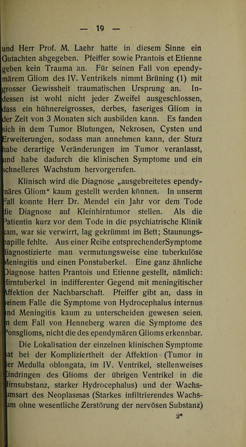 IQ und Herr Prof. M. Laehr hatte in diesem Sinne ein Gutachten abgegeben. Pfeiffer sowie Prantois et Etienne geben kein Trauma an. Für seinen Fall von ependy- märem Gliom des IV. Ventrikels nimmt Brüning (1) mit grosser Gewissheit traumatischen Ursprung an. In¬ dessen ist wohl nicht jeder Zweifel ausgeschlossen, dass ein hühnereigrosses, derbes, faseriges Gliom in der Zeit von 3 Monaten sich ausbilden kann. Es fanden sich in dem Tumor Blutungen, Nekrosen, Cysten und IWeiterungen, sodass man annehmen kann, der Sturz be derartige Veränderungen im Tumor veranlasst, id habe dadurch die klinischen Symptome und ein hnelleres Wachstum hervorgerufen. Klinisch wird die Diagnose „ausgebreitetes ependy- ires Gliom“ kaum gestellt werden können. In unserm ill konnte Herr Dr. Mendel ein Jahr vor dem Tode 2 Diagnose auf Kleinhirntumor stellen. Als die itientin kurz vor dem Tode in die psychiatrische Klinik m, war sie verwirrt, lag gekrümmt im Bett; Staunungs- ipille fehlte. Aus einer Reihe entsprechenderSymptome agnostizierte man vermutungsweise eine tuberkulöse eningitis und einen Ponstuberkel. Eine ganz ähnliche iagnose hatten Prantois und Etienne gestellt, nämlich: rntuberkel in indifferenter Gegend mit meningitischer fektion der Nachbarschaft. Pfeiffer gibt an, dass in inem Falle die Symptome von Hydrocephalus internus id Meningitis kaum zu unterscheiden gewesen seien, dem Fall von Henneberg waren die Symptome des ansglioms, nicht die des ependymären Glioms erkennbar. Die Lokalisation der einzelnen klinischen Symptome it bei der Kompliziertheit der Affektion (Tumor in tr Medulla oblongata, im IV. Ventrikel, stellenweises ndringen des Glioms der übrigen Ventrikel in die irnsubstanz, starker Hydrocephalus) und der Wachs- msart des Neoplasmas (Starkes infiltrierendes Wachs- m ohne wesentliche Zerstörung der nervösen Substanz)