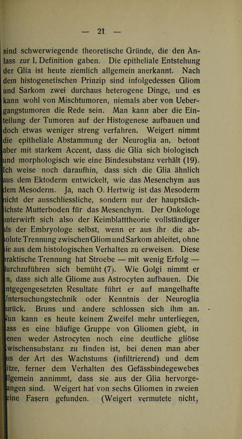 sind schwerwiegende theoretische Gründe, die den An¬ lass zur I. Definition gaben. Die epitheliale Entstehung der Glia ist heute ziemlich allgemein anerkannt. Nach dem histogenetischen Prinzip sind infolgedessen Gliom und Sarkom zwei durchaus heterogene Dinge, und es kann wohl von Mischtumoren, niemals aber von Ueber- gangstumoren die Rede sein. Man kann aber die Ein¬ teilung der Tumoren auf der Histogenese aufbauen und doch etwas weniger streng verfahren. Weigert nimmt die epitheliale Abstammung der Neuroglia an, betont aber mit starkem Accent, dass die Glia sich biologisch und morphologisch wie eine Bindesubstanz verhält (19). Ich weise noch daraufhin, dass sich die Glia ähnlich aus dem Ektoderm entwickelt, wie das Mesenchym aus fern Mesoderm. Ja, nach 0. Hertwig ist das Mesoderm licht der ausschliessliche, sondern nur der hauptsäch- Ihste Mutterboden für das Mesenchym. Der Onkologe terwirft sich also der Keimblatttheorie vollständiger ; der Embryologe selbst, wenn er aus ihr die ab¬ lute Trennung zwischen Gliom und Sarkom ableitet, ohne ; aus dem histologischen Verhalten zu erweisen. Diese aktische Trennung hat Stroebe — mit wenig Erfolg — rchzuführen sich bemüht (7). Wie Golgi nimmt er , dass sich alle Gliome aus Astrocyten aufbauen. Die tgegengesetzten Resultate führt er auf mangelhafte itersuchungstechnik oder Kenntnis der Neuroglia rück. Bruns und andere schlossen sich ihm an. • m kann es heute keinem Zweifel mehr unterliegen, SS es eine häufige Gruppe von Gliomen giebt, in nen weder Astrocyten noch eine deutliche gliöse vischensubstanz zu finden ist, bei denen man aber s der Art des Wachstums (infiltrierend) und dem tze, ferner dem Verhalten des Gefässbindegewebes gemein annimmt, dass sie aus der Glia hervorge- ngen sind. Weigert hat von sechs Gliomen in zweien ine Fasern gefunden. (Weigert vermutete nicht.