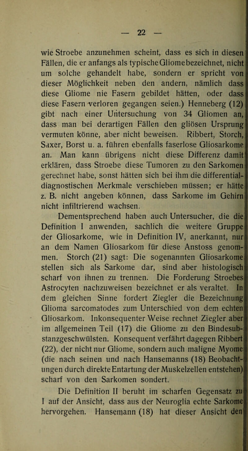 wie Stroebe anzunehmen scheint, dass es sich in diesen Fällen, die er anfangs als typischeGliomebezeichnet, nicht um solche gehandelt habe, sondern er spricht von dieser Möglichkeit neben den andern, nämlich dass diese Gliome nie Fasern gebildet hätten, oder dass diese Fasern verloren gegangen seien.) Henneberg (12) gibt nach einer Untersuchung von 34 Gliomen an, dass man bei derartigen Fällen den gliösen Ursprung vermuten könne, aber nicht beweisen. Ribbert, Storch, Sdxer, Borst u. a. führen ebenfalls faserlose Gliosarkome an. Man kann übrigens nicht diese Differenz damit erklären, dass Stroebe diese Tumoren zu den Sarkomen gerechnet habe, sonst hätten sich bei ihm die differential¬ diagnostischen Merkmale verschieben müssen; er hätte) z. B. nicht angeben können, dass Sarkome im Gehirn nicht infiltrierend wachsen. Dementsprechend haben auch Untersucher, die die: Definition I anwenden, sachlich die weitere Gruppe der Gliosarkome, wie in Definition IV, anerkannt, nur; an dem Namen Gliosarkom für diese Anstoss genom-! men. Storch (21) sagt: Die sogenannten Gliosarkome stellen sich als Sarkome dar, sind aber histologischl scharf von ihnen zu trennen. Die Forderung Stroebesi Astrocyten nachzuweisen bezeichnet er als veraltet. Inl dem gleichen Sinne fordert Ziegler die Bezeichnung! Glioma sarcomatodes zum Unterschied von dem echteni Gliosarkom. Inkonsequenter Weise rechnet Ziegler aber| im allgemeinen Teil (17) die Gliome zu den Bindesub-j stanzgeschwülsten. Konsequent verfährt dagegen Ribberti (22), der nicht nur Gliome, sondern auch maligne Myome! (die nach seinen und nach Hansemanns (18) Beobacht¬ ungen durch direkte Entartung der Muskelzellen entstehen) scharf von den Sarkomen sondert. Die Definition II beruht im scharfen Gegensatz zu I auf der Ansicht, dass aus der Neuroglia echte Sarkome hervorgehen. Hansemann (18) hat dieser Ansicht den