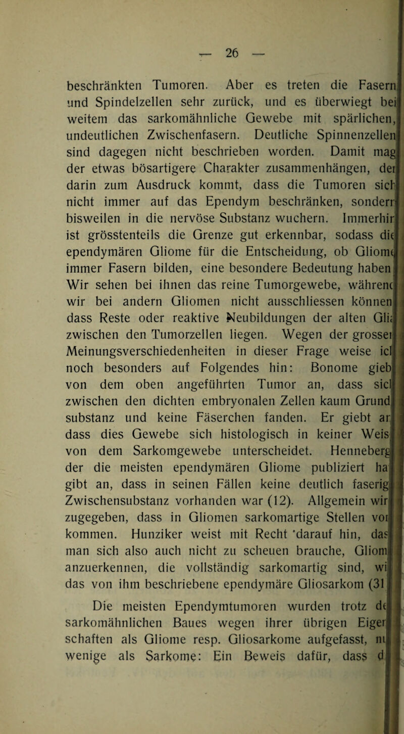 beschränkten Tumoren. Aber es treten die FasernI und Spindelzellen sehr zurück, und es überwiegt bei! weitem das sarkomähnliche Gewebe mit spärlichen,! undeutlichen Zwischenfasern. Deutliche SpinnenzellenJ sind dagegen nicht beschrieben worden. Damit mag! der etwas bösartigere Charakter Zusammenhängen, der! darin zum Ausdruck kommt, dass die Tumoren sich! nicht immer auf das Ependym beschränken, sonderrj bisweilen in die nervöse Substanz wuchern. Immerhirj ist grösstenteils die Grenze gut erkennbar, sodass diJ ; ependymären Gliome für die Entscheidung, ob Gliomcj immer Fasern bilden, eine besondere Bedeutung haben] ^ Wir sehen bei ihnen das reine Tumorgewebe, währenc] i wir bei andern Gliomen nicht ausschliessen können! i dass Reste oder reaktive Neubildungen der alten GliJ zwischen den Tumorzellen liegen. Wegen der grosseij Meinungsverschiedenheiten in dieser Frage weise iclj; noch besonders auf Folgendes hin: Bonome giebj von dem oben angeführten Tumor an, dass siclj zwischen den dichten embryonalen Zellen kaum Grund! Substanz und keine Fäserchen fanden. Er giebt arj dass dies Gewebe sich histologisch in keiner Weis] von dem Sarkomgewebe unterscheidet. HenneberJ der die meisten ependymären Gliome publiziert ha gibt an, dass in seinen Fällen keine deutlich faserig i: Zwischensubstanz vorhanden war (12). Allgemein wir 1 zugegeben, dass in Gliomen sarkomartige Stellen vor | kommen. Hunziker weist mit Recht ‘darauf hin, das i man sich also auch nicht zu scheuen brauche, Gliomii anzuerkennen, die vollständig sarkomartig sind, wilj das von ihm beschriebene ependymäre Gliosarkom (31 h Die meisten Ependymtumoren wurden trotz de sarkomähnlichen Baues wegen ihrer übrigen Eiger schäften als Gliome resp. Gliosarkome aufgefasst, ni wenige als Sarkome: Ein Beweis dafür, dass d