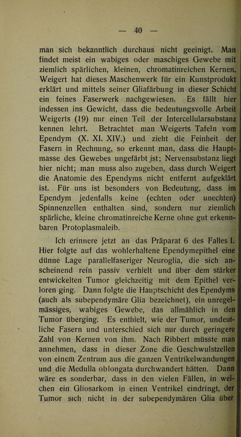 man sich bekanntlich durchaus nicht geeinigt. Man I findet meist ein wabiges oder maschiges Gewebe mit ziemlich spärlichen, kleinen, chromatinreichen Kernen. Weigert hat dieses Maschenwerk für ein Kunstprodukt i erklärt und mittels seiner Gliafärbung in dieser Schicht , ein feines Faserwerk nachgewiesen. Es fällt hier indessen ins Gewicht, dass die bedeutungsvolle Arbeit Weigerts (19) nur einen Teil der Intercellularsubstanz i kennen lehrt. Betrachtet man Weigerts Tafeln vom Ependym (X. XI. XIV.) und zieht die Feinheit der Fasern in Rechnung, so erkennt man, dass die Haupt- j masse des Gewebes ungefärbt jst; Nervensubstanz liegt ; hier nicht; man muss also zugeben, dass durch Weigert die Anatomie des Ependyms nicht entfernt aufgeklärt ist. Für uns ist besonders von Bedeutung, dass im Ependym jedenfalls keine (echten oder unechten) ■ Spinnenzellen enthalten sind, sondern nur ziemlich | spärliche, kleine chromatinreiche Kerne ohne gut erkenn- i baren Protoplasmaleib. Ich erinnere jetzt an das Präparat 6 des Falles I. Hier folgte auf das wohlerhaltene Ependymepithel eine dünne Lage parallelfaseriger Neuroglia, die sich an¬ scheinend rein passiv verhielt und über dem stärker; entwickelten Tumor gleichzeitig mit dem Epithel ver¬ loren ging. Dann folgte die Hauptschicht des Ependyms ‘ (auch als subependymäre Glia bezeichnet), ein unregel¬ mässiges, wabiges Gewebe, das allmählich in den I Turrior überging. Es enthielt, wie der Tumor, undeut¬ liche Fasern und unterschied sich nur durch geringere; Zahl von Kernen von ihm. Nach Ribbert müsste man annehmen, dass in dieser Zone die Geschwulstzellen von einem Zentrum aus die ganzen Ventrikelwandungen und die Medulla oblongata durchwandert hätten. Dann wäre es sonderbar, dass in den vielen Fällen, in wel¬ chen ein Gliosarkom in einen Ventrikel eindringt, der Tumor sich nicht in der subependymären Glia über