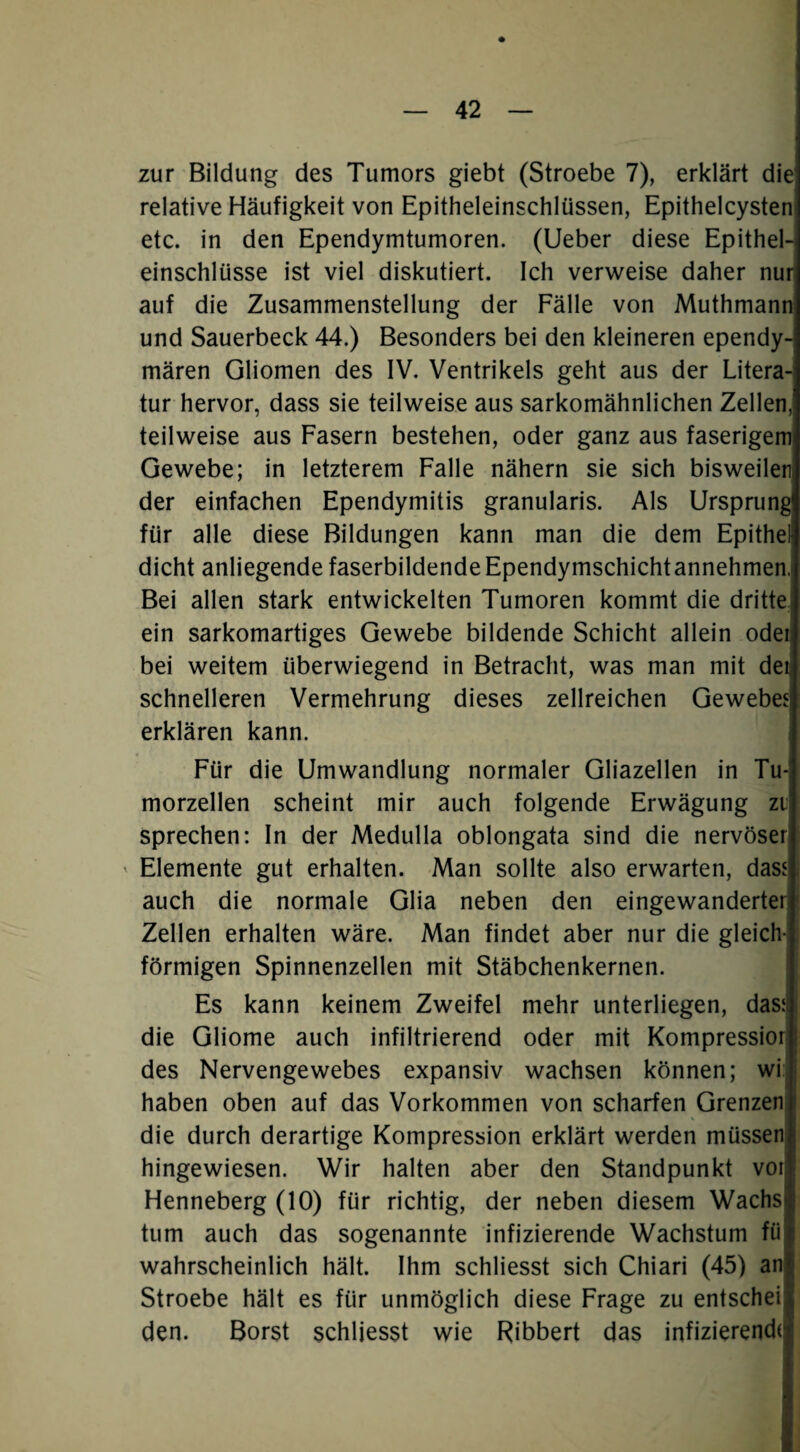 zur Bildung des Tumors giebt (Stroebe 7), erklärt die relative Häufigkeit von Epitheleinschlüssen, Epithelcysten etc. in den Ependymtumoren. (lieber diese Epithel-i einschlüsse ist viel diskutiert. Ich verweise daher nur auf die Zusammenstellung der Fälle von Muthmann und Sauerbeck 44.) Besonders bei den kleineren ependy¬ mären Gliomen des IV. Ventrikels geht aus der Litera¬ tur hervor, dass sie teilweise aus sarkomähnlichen Zellen, teilweise aus Fasern bestehen, oder ganz aus faserigem Gewebe; in letzterem Falle nähern sie sich bisweilen der einfachen Ependymitis granularis. Als Ursprung für alle diese Bildungen kann man die dem Epithel dicht anliegende faserbildende Ependymschichtannehmen, Bei allen stark entwickelten Tumoren kommt die dritte, ein sarkomartiges Gewebe bildende Schicht allein odei bei weitem überwiegend in Betracht, was man mit dei schnelleren Vermehrung dieses zellreichen Geweben erklären kann. Für die Umwandlung normaler Gliazellen in Tu¬ morzellen scheint mir auch folgende Erwägung zl sprechen: In der Medulla oblongata sind die nervöser ^ Elemente gut erhalten. Man sollte also erwarten, das.« auch die normale Glia neben den eingewanderter Zellen erhalten wäre. Man findet aber nur die gleich¬ förmigen Spinnenzellen mit Stäbchenkernen. Es kann keinem Zweifel mehr unterliegen, das:l die Gliome auch infiltrierend oder mit Kompressior | des Nervengewebes expansiv wachsen können; wi! I haben oben auf das Vorkommen von scharfen Grenzen: die durch derartige Kompression erklärt werden müssen hingewiesen. Wir halten aber den Standpunkt voi Henneberg (10) für richtig, der neben diesem Wachs tum auch das sogenannte infizierende Wachstum fü wahrscheinlich hält. Ihm schliesst sich Chiari (45) an Stroebe hält es für unmöglich diese Frage zu entscheij den. Borst schliesst wie Ribbert das infizierend(j
