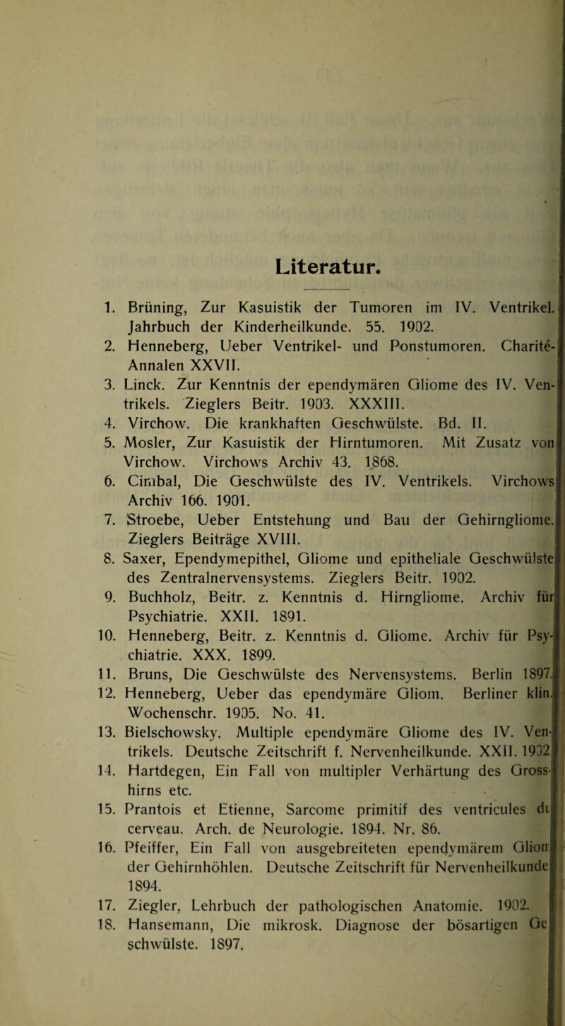 Literatur. 1. Brüning, Zur Kasuistik der Tumoren im IV. Ventrikel. Jahrbuch der Kinderheilkunde. 55. 1902. 2. Henneberg, Lieber Ventrikel- und Ponstumoren. Charite-] Annalen XXVII. 3. Linck. Zur Kenntnis der ependymären Gliome des IV. Ven-| trikels. Zieglers Beitr. 1903. XXXIII. 4. Virchow. Die krankhaften Geschwülste. Bd. II. 5. Mosler, Zur Kasuistik der Hirntumoren. Mit Zusatz von] Virchow. Virchows Archiv 43. 1868. 6. Cinibal, Die Geschwülste des IV. Ventrikels. Virchows|i Archiv 166. 1901. 7. '3troebe, Ueber Entstehung und Bau der Gehirngliome.| Zieglers Beiträge XVIII. 8. Saxer, Ependymepithel, Gliome und epitheliale Geschwülste] des Zentralnervensystems. Zieglers Beitr. 1902. 9. Buchholz, Beitr. z. Kenntnis d. Hirngliome. Archiv für] Psychiatrie. XXII. 1891. 10. Henneberg, Beitr. z. Kenntnis d. Gliome. Archiv für Psy¬ chiatrie. XXX. 1899. 11. Bruns, Die Geschwülste des Nervensystems. Berlin 1897J 12. Henneberg, lieber das ependymäre Gliom. Berliner klin.| Wochenschr. 1905. No. 41. 13. Bielschowsky. Multiple ependymäre Gliome des IV. Venl trikels. Deutsche Zeitschrift f. Nervenheilkunde. XXII. 1932f 14. Hartdegen, Ein Fall von multipler Verhärtung des Gross] hirns etc. 15. Prantois et Etienne, Sarcome primitif des ventricules di| cerveau. Arch. de Neurologie. 1894. Nr. 86. 16. Pfeiffer, Ein Fall von ausgebreiteten ependymärem Olion der Gehirnhöhlen. Deutsche Zeitschrift für Nenenheilkunde 1894. 17. Ziegler, Lehrbuch der pathologischen Anatomie. 1902. 18. Hansemann, Die mikrosk. Diagnose der bösartigen üc schwülste. 1897.