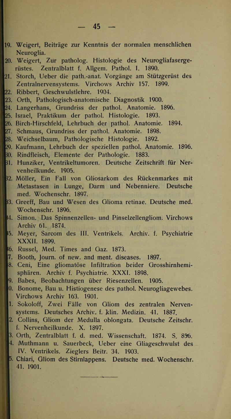 IQ. Weigert, Beiträge zur Kenntnis der normalen menschlichen Neuroglia. 20. Weigert, Zur patholog. Histologie des Neurogliafasei^e- rüstes. Zentralblatt f. Allgem. Pathol. 1. 1890. 21. Storch, lieber die path.-anat. Vorgänge am Stützgerüst des Zentralnervensystems. Virchovvs Archiv 157. 1899. 22. Ribbert, Geschwulstlehre. 1904. 23. Orth, Pathologisch-anatomische Diagnostik 1900. 24. Langerhans, Grundriss der pathol. Anatomie. 1896. 25. Israel, Praktikum der pathol. Histologie. 1893. 26. Birch-Hirschfeld, Lehrbuch der pathol. Anatomie. 1894. 27. Schmaus, Grundriss der pathol. Anatomie. 1898. 28. Weichselbaum, Pathologische Histologie. 1892. [29. Kaufmann, Lehrbuch der speziellen pathol. Anatomie. 1896. BO. Rindfleisch, Elemente der Pathologie. 1883. Bl. Hunziker, Ventrikeltumoren. Deutsche Zeitschrift für Ner- I venheilkunde. 1905. B2. Möller, Ein Fall von Gliosarkom des Rückenmarkes mit I Metastasen in Lunge, Darm und Nebenniere. Deutsche I med. Wochenschr. 1897. B3. Greeff, Bau und Wesen des Glioma retinae. Deutsche med. I Wochenschr. 1896. 14. Simon. Das Spinnenzellen- und Pinselzellengliom. Virchows I Archiv 61. 1874. ■5. Meyer, Sarcom des III. Ventrikels. Archiv, f. Psychiatrie I XXXII. 1899. ■6. Rüssel, Med. Times and Gaz. 1873. |7. Booth, Journ. of new. and ment, diseases. 1897. 15. Ceni, Eine gliomatöse Infiltration beider Grosshirnhemi- I Sphären. Archiv f. Psychiatrie. XXXI. 1898. ■9. Babes, Beobachtungen über Riesenzellen. 1905. iO. Bonome, Bau u. Histiogenese des pathol. Neurogliagewebes. I Virchows Archiv 163. 1901. ■1. Sokoloff, Zwei Fälle von Gliom des zentralen Nerven- I Systems. Deutsches Archiv., f. iklin. Medizin. 41. 1887. ■2. Collins, Gliom der Medulla oblongata. Deutsche Zeitschr. ■ f. Nervenheilkunde. X. 1897. I3. Orth, Zentralblatt f. d. med. Wissenschaft. 1874. S, 856. B4. Muthmann u. Sauerbeck, lieber eine Gliageschwulst des I IV. Ventrikels. Zieglers Beitr. 34. 1903. Chiari, Gliom des Stirnlappens. Deutsche med. Wochenschr. 41. 1901.