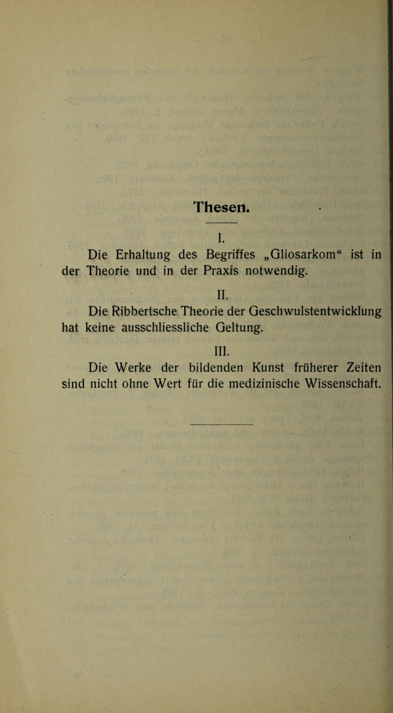 Thesen. I. Die Erhaltung des Begriffes „Gliosarkom“ ist in der Theorie und in der Praxis notwendig. II. Die Ribbertsche Theorie der Geschwulstentwicklung hat keine ausschliessliche Geltung. III. Die Werke der bildenden Kunst früherer Zeiten sind nicht ohne Wert für die medizinische Wissenschaft.