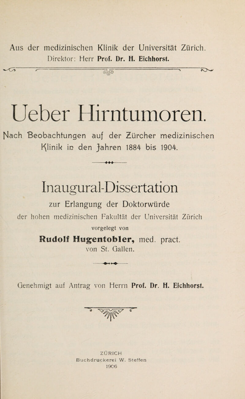 Aus der medizinischen Klinik der Universität Zürich. Direktor: Herr Prof. Dr. H. Eichhorst. r ■*» KV Lieber Hirntumoren. Illach Beobachtungen auf der Zürcher medizinischen Klinik in den Jahren 1884 bis 1904. Inaugural-Dissertation zur Erlangung der Doktorwürde der hohen medizinischen Fakultät der Universität Zürich vorgelegt von Rudolf fiugentobler, med. pract. von St. Gallen. Genehmigt auf Antrag von Herrn Prof. Dr. H. Eichhorst. ZÜRICH Buchdruckerei W. Steffen 19C6