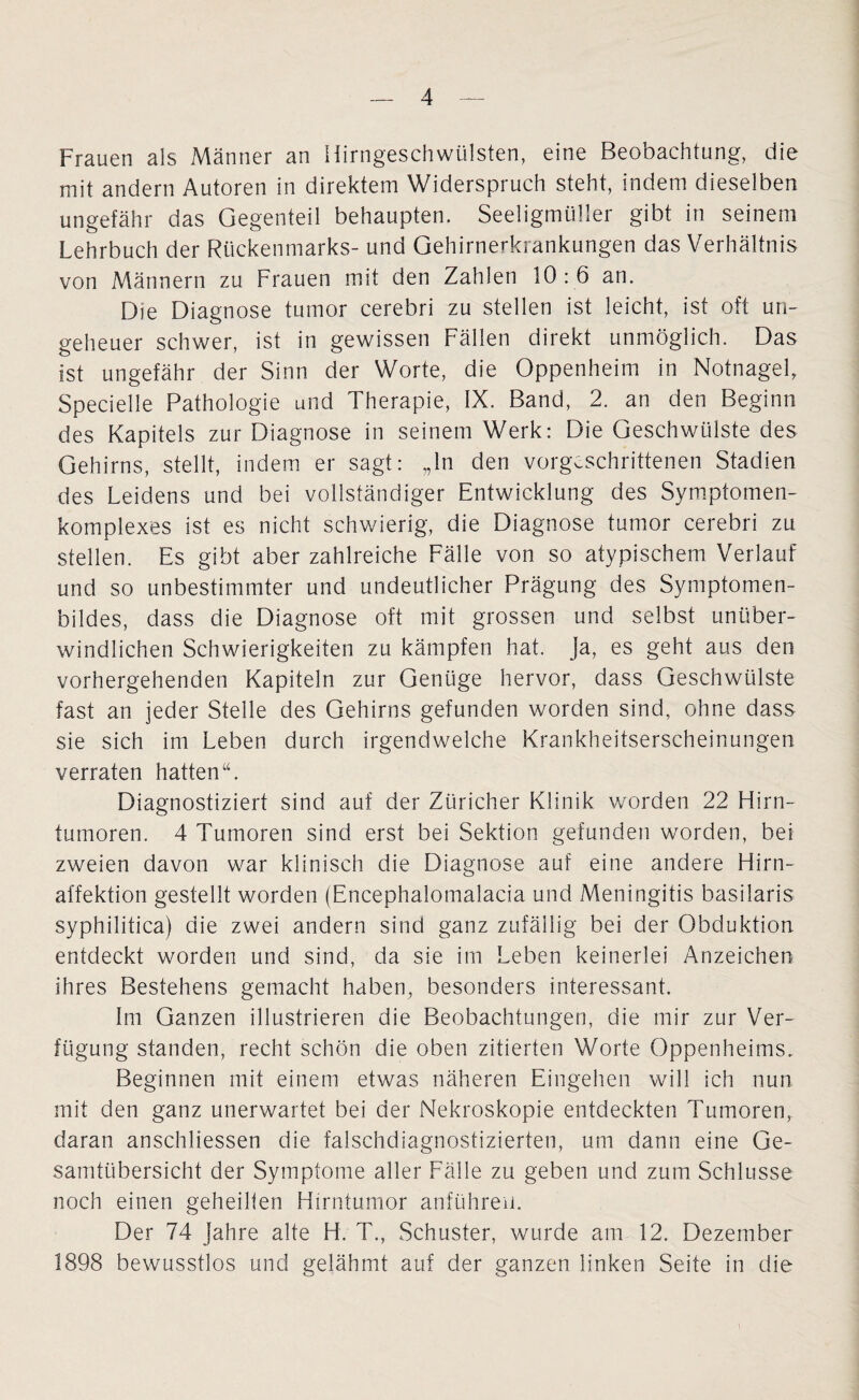 Frauen als Männer an Hirngeschwülsten, eine Beobachtung, die mit andern Autoren in direktem Widerspruch steht, indem dieselben ungefähr das Gegenteil behaupten. Seeligmüller gibt in seinem Lehrbuch der Rückenmarks- und Gehirnerkrankungen das Verhältnis von Männern zu Frauen mit den Zahlen 10 : 6 an. Die Diagnose tumor cerebri zu stellen ist leicht, ist oft un¬ geheuer schwer, ist in gewissen Fällen direkt unmöglich. Das ist ungefähr der Sinn der Worte, die Oppenheim in Notnagel, Specielle Pathologie und Therapie, IX. Band, 2. an den Beginn des Kapitels zur Diagnose in seinem Werk: Die Geschwülste des Gehirns, stellt, indem er sagt: „ln den vorgeschrittenen Stadien des Leidens und bei vollständiger Entwicklung des Symptomen- komplexes ist es nicht schwierig, die Diagnose tumor cerebri zu stellen. Es gibt aber zahlreiche Fälle von so atypischem Verlauf und so unbestimmter und undeutlicher Prägung des Symptomen- bildes, dass die Diagnose oft mit grossen und selbst unüber¬ windlichen Schwierigkeiten zu kämpfen hat. ja, es geht aus den vorhergehenden Kapiteln zur Genüge hervor, dass Geschwülste fast an jeder Stelle des Gehirns gefunden worden sind, ohne dass sie sich im Leben durch irgendwelche Krankheitserscheinungen verraten hatten“. Diagnostiziert sind auf der Züricher Klinik worden 22 Hirn¬ tumoren. 4 Tumoren sind erst bei Sektion gefunden worden, bei zweien davon war klinisch die Diagnose auf eine andere Hirn¬ affektion gestellt worden (Encephalomalacia und Meningitis basilaris syphilitica) die zwei andern sind ganz zufällig bei der Obduktion entdeckt worden und sind, da sie im Leben keinerlei Anzeichen ihres Bestehens gemacht haben, besonders interessant. Im Ganzen illustrieren die Beobachtungen, die mir zur Ver¬ fügung standen, recht schön die oben zitierten Worte Oppenheims. Beginnen mit einem etwas näheren Eingehen will ich nun mit den ganz unerwartet bei der Nekroskopie entdeckten Tumoren, daran anschliessen die falschdiagnostizierten, um dann eine Ge¬ samtübersicht der Symptome aller Fälle zu geben und zum Schlüsse noch einen geheilten Hirntumor anführeu. Der 74 Jahre alte H. T., Schuster, wurde am 12. Dezember 1898 bewusstlos und gelähmt auf der ganzen linken Seite in die