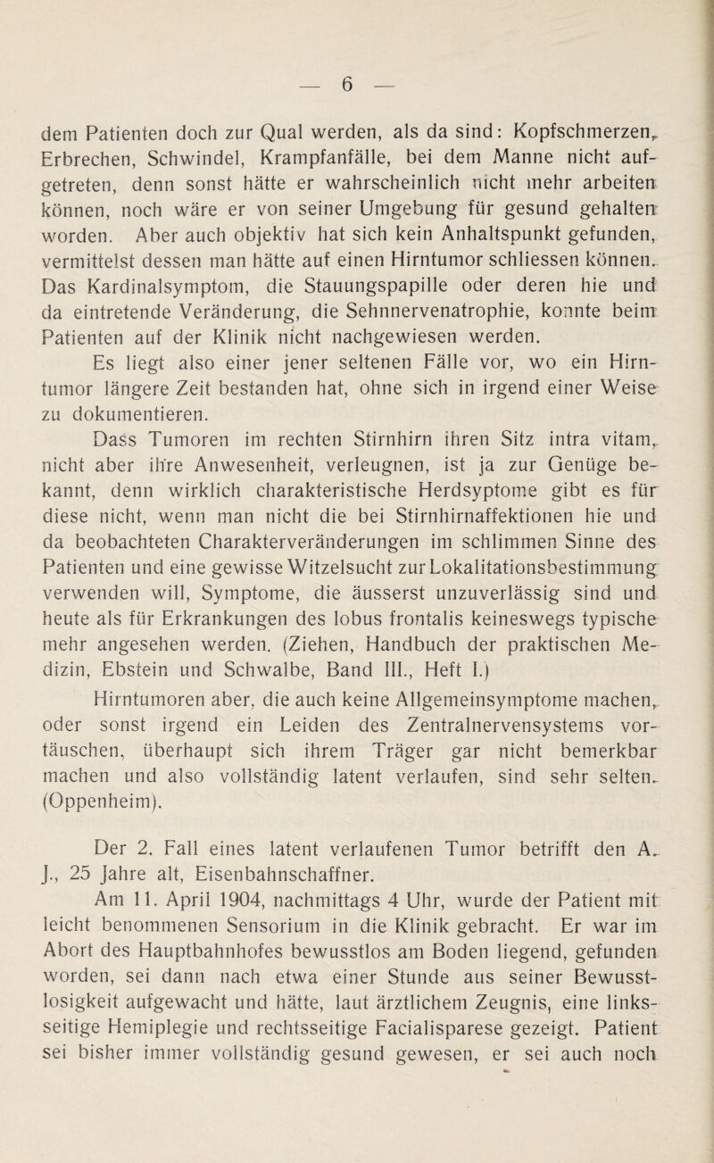 dem Patienten doch zur Qual werden, als da sind: Kopfschmerzen,, Erbrechen, Schwindel, Krampfanfälle, bei dem Manne nicht auf¬ getreten, denn sonst hätte er wahrscheinlich nicht mehr arbeiten können, noch wäre er von seiner Umgebung für gesund gehalten worden. Aber auch objektiv hat sich kein Anhaltspunkt gefunden, vermittelst dessen man hätte auf einen Hirntumor schliessen können« Das Kardinalsymptom, die Stauungspapille oder deren hie und da eintretende Veränderung, die Sehnnervenatrophie, konnte beim Patienten auf der Klinik nicht nachgewiesen werden. Es liegt also einer jener seltenen Fälle vor, wo ein Hirn¬ tumor längere Zeit bestanden hat, ohne sich in irgend einer Weise zu dokumentieren. Dass Tumoren im rechten Stirnhirn ihren Sitz intra vitamr nicht aber ihre Anwesenheit, verleugnen, ist ja zur Genüge be¬ kannt, denn wirklich charakteristische Herdsyptome gibt es für diese nicht, wenn man nicht die bei Stirnhirnaffektionen hie und da beobachteten Charakterveränderungen im schlimmen Sinne des Patienten und eine gewisse Witzelsucht zur Lokalitationsbestimmung verwenden will, Symptome, die äusserst unzuverlässig sind und heute als für Erkrankungen des lobus frontalis keineswegs typische mehr angesehen werden. (Ziehen, Handbuch der praktischen Me¬ dizin, Ebstein und Schwalbe, Band III., Heft I.) Hirntumoren aber, die auch keine Allgemeinsymptome machen, oder sonst irgend ein Leiden des Zentralnervensystems Vor¬ täuschen, überhaupt sich ihrem Träger gar nicht bemerkbar machen und also vollständig latent verlaufen, sind sehr selten«. (Oppenheim). Der 2. Fall eines latent verlaufenen Tumor betrifft den A. J., 25 Jahre alt, Eisenbahnschaffner. Am 11. April 1904, nachmittags 4 Uhr, wurde der Patient mit leicht benommenen Sensorium in die Klinik gebracht. Er war im Abort des Hauptbahnhofes bewusstlos am Boden liegend, gefunden worden, sei dann nach etwa einer Stunde aus seiner Bewusst¬ losigkeit aufgewacht und hätte, laut ärztlichem Zeugnis, eine links¬ seitige Hemiplegie und rechtsseitige Facialisparese gezeigt. Patient sei bisher immer vollständig gesund gewesen, er sei auch noch \