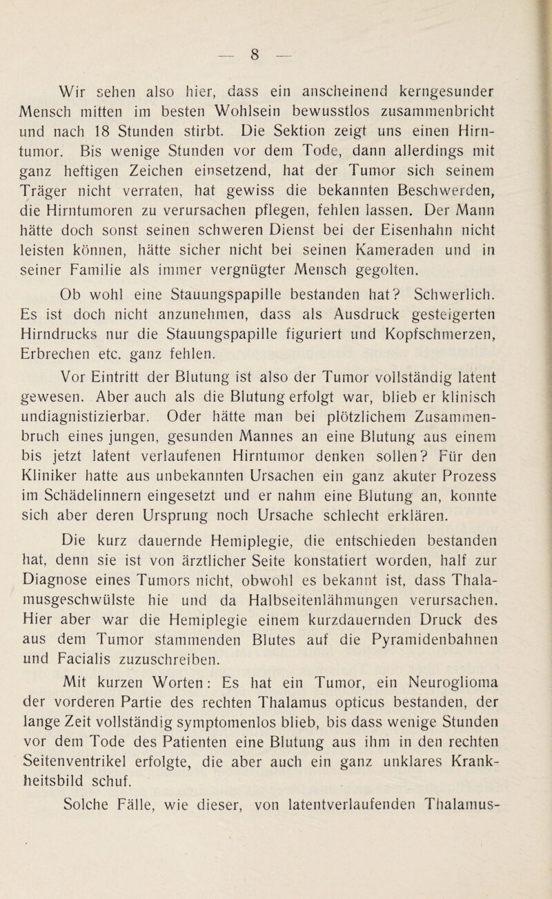 Wir sehen also hier, dass ein anscheinend kerngesunder Mensch mitten im besten Wohlsein bewusstlos zusammenbricht und nach 18 Stunden stirbt. Die Sektion zeigt uns einen Hirn¬ tumor. Bis wenige Stunden vor dem Tode, dann allerdings mit ganz heftigen Zeichen einsetzend, hat der Tumor sich seinem Träger nicht verraten, hat gewiss die bekannten Beschwerden, die Hirntumoren zu verursachen pflegen, fehlen lassen. Der Mann hätte doch sonst seinen schweren Dienst bei der Eisenhahn nicht leisten können, hätte sicher nicht bei seinen Kameraden und in seiner Familie als immer vergnügter Mensch gegolten. Ob wohl eine Stauungspapille bestanden hat? Schwerlich. Es ist doch nicht anzunehmen, dass als Ausdruck gesteigerten Hirndrucks nur die Stauungspapille figuriert und Kopfschmerzen, Erbrechen etc. ganz fehlen. Vor Eintritt der Blutung ist also der Tumor vollständig latent gewesen. Aber auch als die Blutung erfolgt war, blieb er klinisch undiagnistizierbar. Oder hätte man bei plötzlichem Zusammen¬ bruch eines jungen, gesunden Mannes an eine Blutung aus einem bis jetzt latent verlaufenen Hirntumor denken sollen? Für den Kliniker hatte aus unbekannten Ursachen ein ganz akuter Prozess im Schädelinnern eingesetzt und er nahm eine Blutung an, konnte sich aber deren Ursprung noch Ursache schlecht erklären. Die kurz dauernde Hemiplegie, die entschieden bestanden hat, denn sie ist von ärztlicher Seite konstatiert worden, half zur Diagnose eines Tumors nicht, obwohl es bekannt ist, dass Thala¬ musgeschwülste hie und da Halbseitenlähmungen verursachen. Hier aber war die Hemiplegie einem kurzdauernden Druck des aus dem Tumor stammenden Blutes auf die Pyramidenbahnen und Facialis zuzuschreiben. Mit kurzen Worten: Es hat ein Tumor, ein Neuroglioma der vorderen Partie des rechten Thalamus opticus bestanden, der lange Zeit vollständig symptomenlos blieb, bis dass wenige Stunden vor dem Tode des Patienten eine Blutung aus ihm in den rechten Seitenventrikel erfolgte, die aber auch ein ganz unklares Krank¬ heitsbild schuf. Solche Fälle, wie dieser, von latentverlaufenden Thalamus-