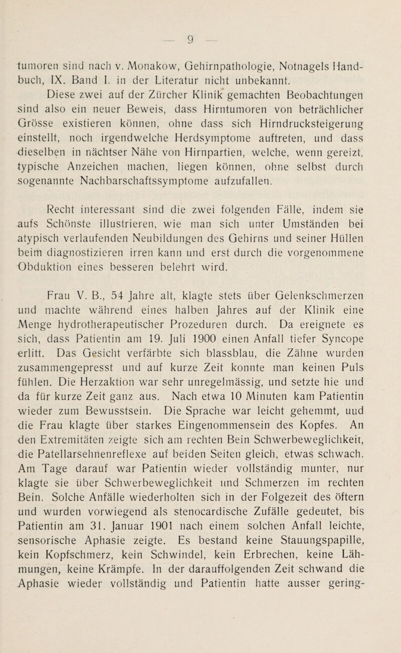 tumoren sind nach v. Monakow, Gehirnpathologie, Notnagels Hand¬ buch, IX. Band I. in der Literatur nicht unbekannt. Diese zwei auf der Zürcher Klinik gemachten Beobachtungen sind also ein neuer Beweis, dass Hirntumoren von beträchlicher Grösse existieren können, ohne dass sich Hirndrucksteigerung einstellt, noch irgendwelche Herdsymptome auftreten, und dass dieselben in nächtser Nähe von Hirnpartien, welche, wenn gereizt, typische Anzeichen machen, liegen können, ohne selbst durch sogenannte Nachbarschaftssymptome aufzufallen. Recht interessant sind die zwei folgenden Fälle, indem sie aufs Schönste illustrieren, wie man sich unter Umständen bei atypisch verlaufenden Neubildungen des Gehirns und seiner Hüllen beim diagnostizieren irren kann und erst durch die vorgenommene Obduktion eines besseren belehrt wird. Frau V. B., 54 Jahre alt, klagte stets über Gelenkschmerzen und machte während eines halben Jahres auf der Klinik eine Menge hydrotherapeutischer Prozeduren durch. Da ereignete es sich, dass Patientin am 19. Juli 1900 einen Anfall tiefer Syncope erlitt. Das Gesicht verfärbte sich blassblau, die Zähne wurden zusammengepresst und auf kurze Zeit konnte man keinen Puls fühlen. Die Herzaktion war sehr unregelmässig, und setzte hie und da für kurze Zeit ganz aus. Nach etwa 10 Minuten kam Patientin wieder zum Bewusstsein. Die Sprache war leicht gehemmt, uud die Frau klagte über starkes Eingenommensein des Kopfes. An den Extremitäten zeigte sich am rechten Bein Schwerbeweglichkeit, die Patellarsehnenreflexe auf beiden Seiten gleich, etwas schwach. Am Tage darauf war Patientin wieder vollständig munter, nur klagte sie über Schwerbeweglichkeit und Schmerzen im rechten Bein. Solche Anfälle wiederholten sich in der Folgezeit des öftern und wurden vorwiegend als stenocardische Zufälle gedeutet, bis Patientin am 31. Januar 1901 nach einem solchen Anfall leichte, sensorische Aphasie zeigte. Es bestand keine Stauungspapille, kein Kopfschmerz, kein Schwindel, kein Erbrechen, keine Läh¬ mungen, keine Krämpfe. In der darauffolgenden Zeit schwand die Aphasie wieder vollständig und Patientin hatte ausser gering-