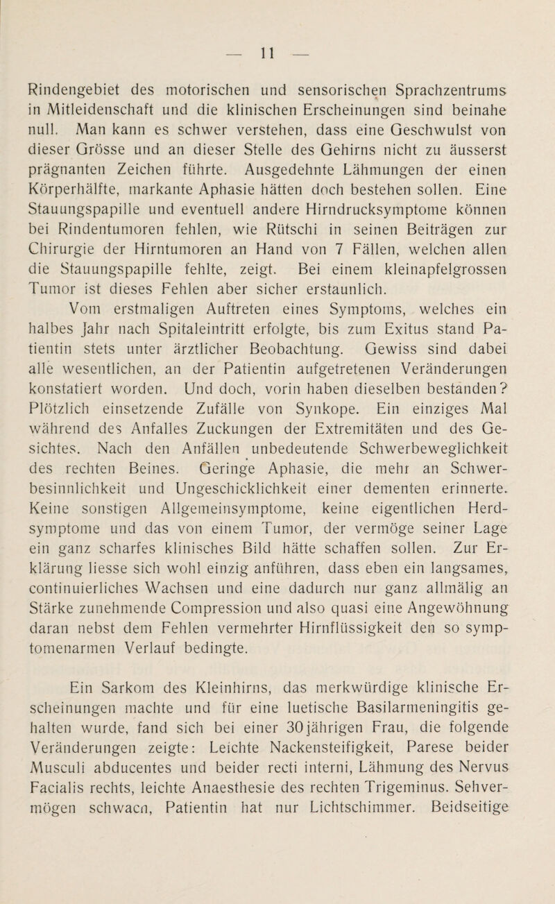 Rindengebiet des motorischen und sensorischen Sprachzentrums in Mitleidenschaft und die klinischen Erscheinungen sind beinahe null. Man kann es schwer verstehen, dass eine Geschwulst von dieser Grösse und an dieser Stelle des Gehirns nicht zu äusserst prägnanten Zeichen führte. Ausgedehnte Lähmungen der einen Körperhälfte, markante Aphasie hätten doch bestehen sollen. Eine Stauungspapille und eventuell andere Hirndrucksymptome können bei Rindentumoren fehlen, wie Rütschi in seinen Beiträgen zur Chirurgie der Hirntumoren an Hand von 7 Fällen, welchen allen die Stauungspapille fehlte, zeigt. Bei einem kleinapfelgrossen Tumor ist dieses Fehlen aber sicher erstaunlich. Vom erstmaligen Auftreten eines Symptoms, welches ein halbes Jahr nach Spitaleintritt erfolgte, bis zum Exitus stand Pa¬ tientin stets unter ärztlicher Beobachtung. Gewiss sind dabei alle wesentlichen, an der Patientin aufgetretenen Veränderungen konstatiert worden. Und doch, vorin haben dieselben bestanden? Plötzlich einsetzende Zufälle von Synkope. Ein einziges Mal während des Anfalles Zuckungen der Extremitäten und des Ge¬ sichtes. Nach den Anfällen unbedeutende Schwerbeweglichkeit des rechten Beines. Geringe Aphasie, die mehr an Schwer¬ besinnlichkeit und Ungeschicklichkeit einer dementen erinnerte. Keine sonstigen Allgemeinsymptome, keine eigentlichen Herd¬ symptome und das von einem Tumor, der vermöge seiner Lage ein ganz scharfes klinisches Bild hätte schaffen sollen. Zur Er¬ klärung Hesse sich wohl einzig anführen, dass eben ein langsames, continuierliches Wachsen und eine dadurch nur ganz allmälig an Stärke zunehmende Compression und also quasi eine Angewöhnung daran nebst dem Fehlen vermehrter Hirnflüssigkeit den so symp- tornenarmen Verlauf bedingte. Ein Sarkom des Kleinhirns, das merkwürdige klinische Er¬ scheinungen machte und für eine luetische Basilarmeningitis ge¬ halten wurde, fand sich bei einer 30jährigen Frau, die folgende Veränderungen zeigte: Leichte Nackensteifigkeit, Parese beider Musculi abducentes und beider recti interni, Lähmung des Nervus Facialis rechts, leichte Anaesthesie des rechten Trigeminus. Sehver¬ mögen schwacn, Patientin hat nur Lichtschimmer. Beidseitige