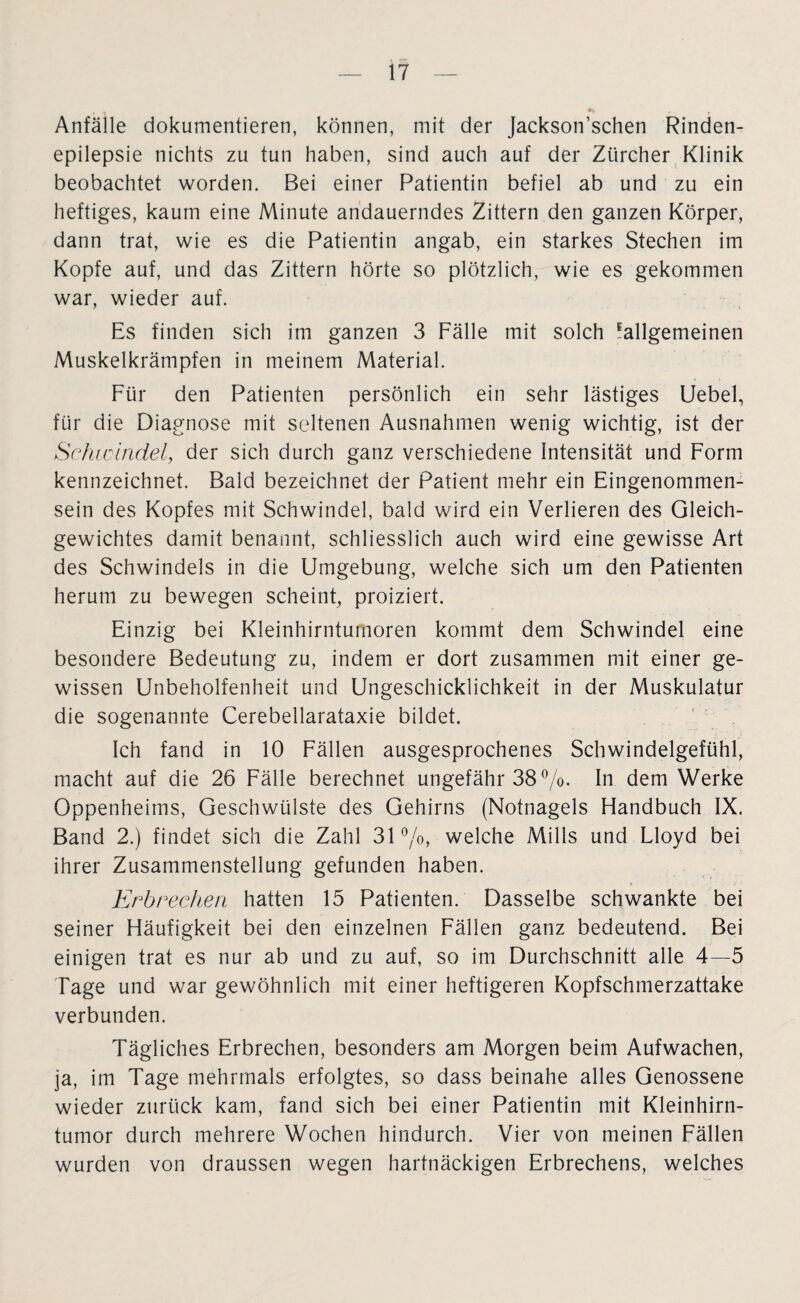 ; * Anfälle dokumentieren, können, mit der Jackson’schen Rinden¬ epilepsie nichts zu tun haben, sind auch auf der Zürcher Klinik beobachtet worden. Bei einer Patientin befiel ab und zu ein heftiges, kaum eine Minute andauerndes Zittern den ganzen Körper, dann trat, wie es die Patientin angab, ein starkes Stechen im Kopfe auf, und das Zittern hörte so plötzlich, wie es gekommen war, wieder auf. Es finden sich im ganzen 3 Fälle mit solch Allgemeinen Muskelkrämpfen in meinem Material. Für den Patienten persönlich ein sehr lästiges Uebel, für die Diagnose mit seltenen Ausnahmen wenig wichtig, ist der Schwindel, der sich durch ganz verschiedene Intensität und Form kennzeichnet. Bald bezeichnet der Patient mehr ein Eingenommen¬ sein des Kopfes mit Schwindel, bald wird ein Verlieren des Gleich¬ gewichtes damit benannt, schliesslich auch wird eine gewisse Art des Schwindels in die Umgebung, welche sich um den Patienten herum zu bewegen scheint, proiziert. Einzig bei Kleinhirntumoren kommt dem Schwindel eine besondere Bedeutung zu, indem er dort zusammen mit einer ge¬ wissen Unbeholfenheit und Ungeschicklichkeit in der Muskulatur die sogenannte Cerebellarataxie bildet. Ich fand in 10 Fällen ausgesprochenes Schwindelgefühl, macht auf die 26 Fälle berechnet ungefähr 38%. In dem Werke Oppenheims, Geschwülste des Gehirns (Notnagels Handbuch IX. Band 2.) findet sich die Zahl 31%, welche Mills und Lloyd bei ihrer Zusammenstellung gefunden haben. Erbrechen hatten 15 Patienten. Dasselbe schwankte bei seiner Häufigkeit bei den einzelnen Fällen ganz bedeutend. Bei einigen trat es nur ab und zu auf, so im Durchschnitt alle 4—5 Tage und war gewöhnlich mit einer heftigeren Kopfschmerzattake verbunden. Tägliches Erbrechen, besonders am Morgen beim Aufwachen, ja, im Tage mehrmals erfolgtes, so dass beinahe alles Genossene wieder zurück kam, fand sich bei einer Patientin mit Kleinhirn¬ tumor durch mehrere Wochen hindurch. Vier von meinen Fällen wurden von draussen wegen hartnäckigen Erbrechens, welches