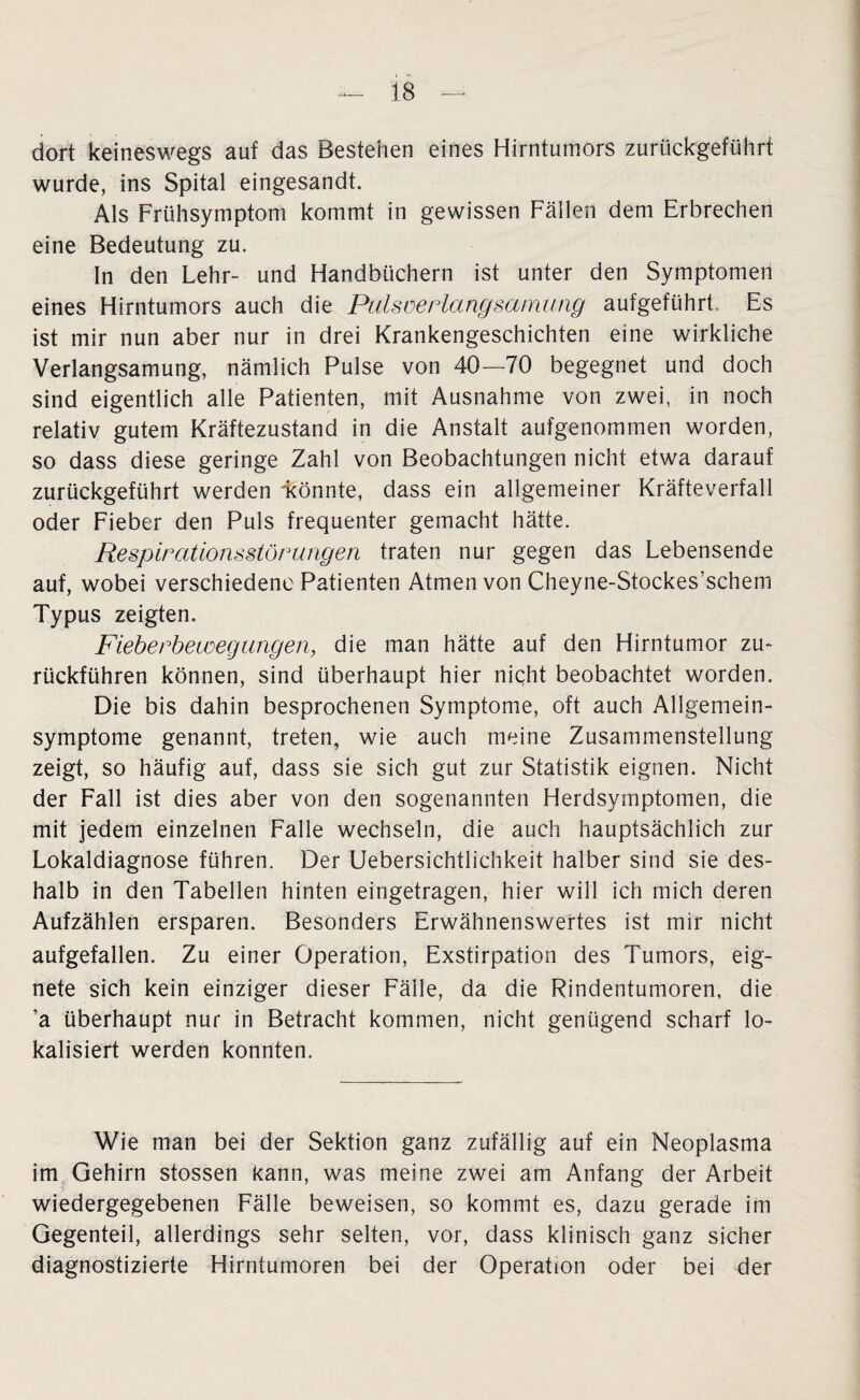 dort keineswegs auf das Bestehen eines Hirntumors zurückgeführt wurde, ins Spital eingesandt. Als Frühsymptom kommt in gewissen Fällen dem Erbrechen eine Bedeutung zu. In den Lehr- und Handbüchern ist unter den Symptomen eines Hirntumors auch die Pulsverlangsamung aufgeführt. Es ist mir nun aber nur in drei Krankengeschichten eine wirkliche Verlangsamung, nämlich Pulse von 40—70 begegnet und doch sind eigentlich alle Patienten, mit Ausnahme von zwei, in noch relativ gutem Kräftezustand in die Anstalt aufgenommen worden, so dass diese geringe Zahl von Beobachtungen nicht etwa darauf zurückgeführt werden ^könnte, dass ein allgemeiner Kräfteverfall oder Fieber den Puls frequenter gemacht hätte. Respirationsstörungen traten nur gegen das Lebensende auf, wobei verschiedene Patienten Atmen von Cheyne-Stockes’schem Typus zeigten. Fieberbewegungen, die man hätte auf den Hirntumor zu¬ rückführen können, sind überhaupt hier niqht beobachtet worden. Die bis dahin besprochenen Symptome, oft auch Allgemein¬ symptome genannt, treten, wie auch meine Zusammenstellung zeigt, so häufig auf, dass sie sich gut zur Statistik eignen. Nicht der Fall ist dies aber von den sogenannten Herdsymptomen, die mit jedem einzelnen Falle wechseln, die auch hauptsächlich zur Lokaldiagnose führen. Der Uebersichtlichkeit halber sind sie des¬ halb in den Tabellen hinten eingetragen, hier will ich mich deren Aufzählen ersparen. Besonders Erwähnenswertes ist mir nicht aufgefallen. Zu einer Operation, Exstirpation des Tumors, eig¬ nete sich kein einziger dieser Fälle, da die Rindentumoren, die ’a überhaupt nur in Betracht kommen, nicht genügend scharf lo¬ kalisiert werden konnten. Wie man bei der Sektion ganz zufällig auf ein Neoplasma im Gehirn stossen kann, was meine zwei am Anfang der Arbeit wiedergegebenen Fälle beweisen, so kommt es, dazu gerade im Gegenteil, allerdings sehr selten, vor, dass klinisch ganz sicher diagnostizierte Hirntumoren bei der Operation oder bei der