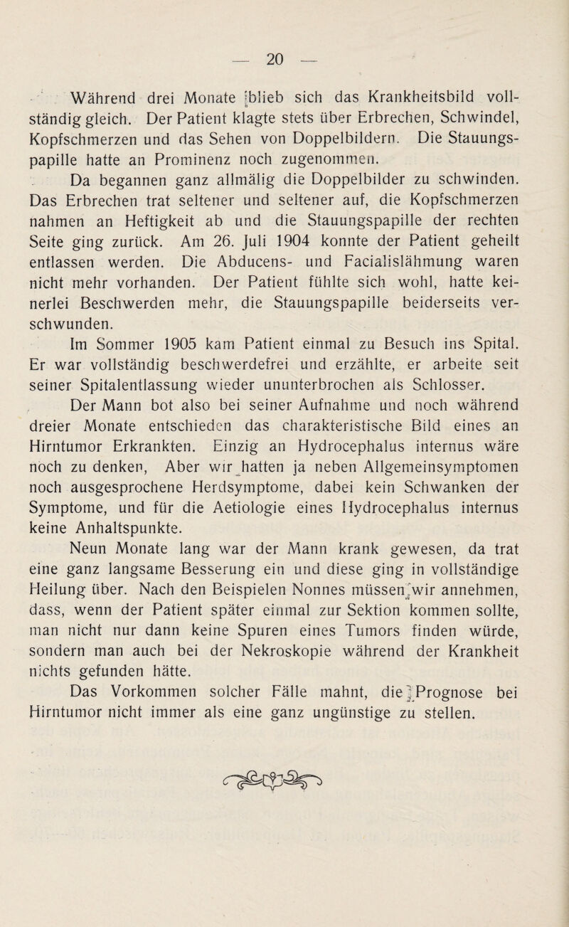 Während drei Monate fblieb sich das Krankheitsbild voll¬ ständiggleich. Der Patient klagte stets über Erbrechen, Schwindel, Kopfschmerzen und das Sehen von Doppelbildern. Die Stauungs¬ papille hatte an Prominenz noch zugenommen. Da begannen ganz allmälig die Doppelbilder zu schwinden. Das Erbrechen trat seltener und seltener auf, die Kopfschmerzen nahmen an Heftigkeit ab und die Stauungspapille der rechten Seite ging zurück. Am 26. Juli 1904 konnte der Patient geheilt entlassen werden. Die Abducens- und Facialislähmung waren nicht mehr vorhanden. Der Patient fühlte sich wohl, hatte kei¬ nerlei Beschwerden mehr, die Stauungspapille beiderseits ver¬ schwunden. Im Sommer 1905 kam Patient einmal zu Besuch ins Spital. Er war vollständig beschwerdefrei und erzählte, er arbeite seit seiner Spitalentiassung wieder ununterbrochen ais Schlosser. Der Mann bot also bei seiner Aufnahme und noch während dreier Monate entschieden das charakteristische Bild eines an Hirntumor Erkrankten. Einzig an Hydrocephalus internus wäre noch zu denken, Aber wir hatten ja neben Allgemeinsymptomen noch ausgesprochene Herdsymptome, dabei kein Schwanken der Symptome, und für die Aetiologie eines Hydrocephalus internus keine Anhaltspunkte. Neun Monate lang war der Mann krank gewesen, da trat eine ganz langsame Besserung ein und diese ging in vollständige Heilung über. Nach den Beispielen Nonnes müssen'wir annehmen, dass, wenn der Patient später einmal zur Sektion kommen sollte, man nicht nur dann keine Spuren eines Tumors finden würde, sondern man auch bei der Nekroskopie während der Krankheit nichts gefunden hätte. Das Vorkommen solcher Fälle mahnt, die ^Prognose bei Hirntumor nicht immer als eine ganz ungünstige zu stellen.