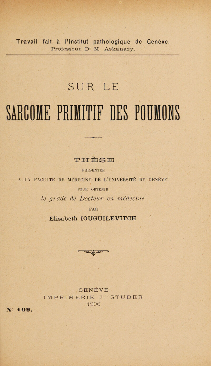 Travail fait ä l’lnstitut pathologique de Geneve. Professeur D1 M. Askanazy. SUR LE PRIMITIF DES POÜMONS THESE PRESENTEE A LA FACULTE DE MEDECINE DE L UNIVERSITE DE GENEVE POUR OBTENIR le grade de Docteur en medecine PAR Elisabeth IOUGUILEVITCH GENEVE IMPRIMERIE J. STUDER 1906 ]\o 109.