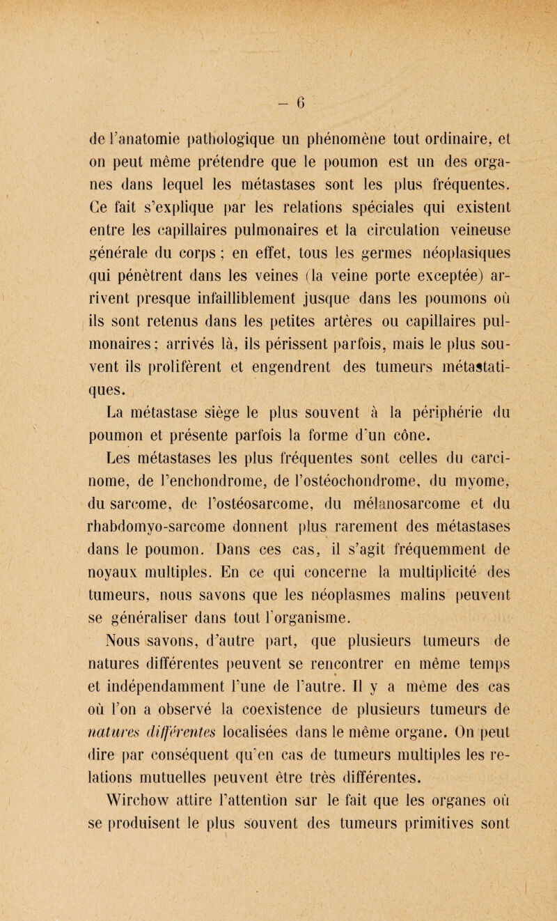 de Fanatomie patbologique un phenomene tont ordinaire, et on peut meine pretendre que le poumon est un des Orga¬ nes dans lequel les metastases sont les plus frequentes. Ge fait s’explique par les relations speciales qui existent entre les capillaires pulmonaires et la circulation veineuse generale du corps; en effet, tous les germes neoplasiques qui penetrent dans les veines (la veine porte exceptee) ar- rivent presque infailliblement jusque dans les poumons oii ils sont retenus dans les petites arteres ou capillaires pul¬ monaires; arrives la, ils perissent parfois, mais le plus sou- vent ils proliferent et engendrent des tumeurs metastati- ques. La metastase siege le plus souvent ä la peripherie du poumon et presente parfois la forme dmn eöne. Les metastases les plus frequentes sont celles du carci- nome, de renchondrome, de rosteochondrome, du myome, du sarcome, de Fosteosarcome, du melanosarcome et du rhabdomvo-sarcome donnent plus rarement des metastases dans le poumon. Dans ces cas, il s’agit frequemment de noyaux multiples. En ce qui concerne la multiplicite des tumeurs, nous savons que les neoplasmes malins peuvent se generaliser dans tout l organisme. Nous savons, d'autre part, que plusieurs tumeurs de natures differentes peuvent se rencontrer en meine temps ♦ et independamment Fune de l’autre. II y a meine des cas oü Fon a observe la coexistence de plusieurs tumeurs de natures differentes localisees dans le meine organe. On peut dire par consequent qiFen cas de tumeurs multiples les re¬ lations mutuelles peuvent etre tres differentes. Wirchow attire Fattention sur le fait que les Organes ou se produisent le plus souvent des tumeurs primitives sont