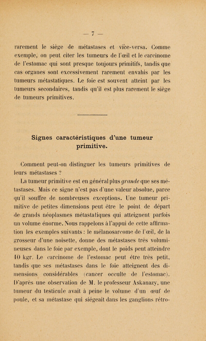 rarement le siege de metastases et vice-versa. Gomme exemple, on peut citer les tumears de l’oeil et le carcinome de l’estomac qui sollt presque toiijours primitifs, tandis que cas Organes sont excessivement rarement envahis par les tumeurs metastatiques. Le foie est souvent atteint par les tumears secondaires, tandis qu’il est plus rarement le siege de tumeurs primitives. Signes caracteristiques (Tune tumeur primitive. Comment peut-on distinguer les tumeurs primitives de leurs metastases ? La tumeur primitive est en general plus grantle que ses me¬ tastases. Mais ce signe n’est pas d'une valeur absolue, parce qu'il souffre de nombreuses exceptions. Une tumeur pri¬ mitive de petites dimensions peut etre le point de depart de grands neoplasmes metastatiques qui atteignent parfois un volume enorme. Nous rappelons äl’appui de cette affirma- tion les exemples suivants : le melanosarcome de beeil, de la grosseur d’une noisette, donne des metastases tres volumi- neuses dans le foie par exemple, dont le poids peut atteindre 10 kgr. Le carcinome de l’estomac peut etre tres petit, tandis que ses metastases dans le foie atteignent des di¬ mensions considerables (cancer occulte de l’estomac). D’apres une Observation de M. le professeur Askanazy, une tumeur du testicule avait ä peine le volume d'un oeuf de poule, et sa metastase qui siegeait dans les ganglions retro-