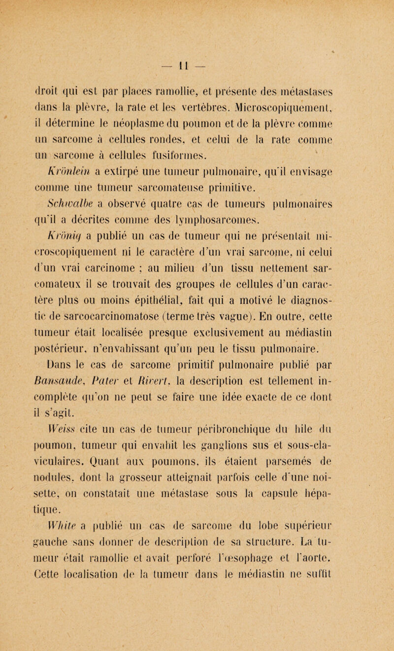 droit qui est par places ramollie, et presente des metaslases dans la plevre, la rate et les vertebres. Microscopiquement, il determine le neoplasmedu poumon et de la plevre comme an sarcome ä cellules rondes, et celui de la rate comme an sarcome ä cellules fusiformes. Krönlein a extirpe une tumeur pulmonaire, qu'il envisage comme une tumeur sarcomateuse primitive. Schwalbe a observe quatre cas de tumeurs pulmonaires qu'il a decrites comme des lymphosarcoines. KKönig a publie un cas de tumeur qui ne presen lait mi¬ croscopiquement ni le caractere d’un vrai sarcome, ni celui d’un vrai carcinome ; au milieu d un tissu nettement sar- comateux il se trouvait des groupes de cellules d’un carac¬ tere plus ou moins epithelial, fait qui a motive le diagnos- tic de sarcocarcinomatose (terme tres vagne). En outre, cette tumeur etait localisee presque exclusivement au mediastin posterieur, n’envahissant qu’un peu le tissu pulmonaire. Dans le cas de sarcome primitif pulmonaire publie par Bansaude, Pater et Rwert. la description est tellement in- complete qu’on ne peut se faire une idee exacte de ce dont il s’agit. Weiss eite un cas de tumeur peribronebique du hile du poumon, tumeur qui envahit les ganglions sus et sous-cla- viculaires. Quant aux poumons, ils etaient parsemes de nodules, dont la grossem* atteignait parfois celle d'une noi- sette, on constatait une metastase sous la capsule hepa- tique. White a publie un cas de sarcome du lobe superieur gauche sans donner de description de sa structure. La tu¬ meur etait ramollie et avait perfore l'cjesophage et l’aorte. Cette localisation de la tumeur dans le mediastin ne suffit