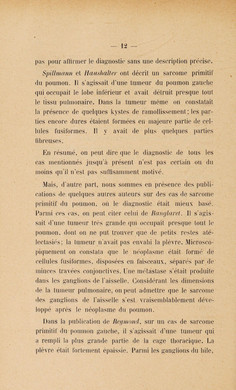 _ 19 _ pas poiir affirmer le diagriostic sans une description precise. Spillmann et Haushalt er ont decrit un sareome primitif da poumon. II s'agissait d’une tumeur du poumon gauche qui occupait le lobe inferieur et avait detruit presque tout le tissu pulmonaire. Dans la tumeur meine on constatait la presence de quelques kystes de ramollissement; les par- ties encore dures etaient formees en majeure partie de cel- lules fusiformes. II y avait de plus quelques parties flbreuses. En resume, on peut dire que le diagnostic de tous les cas mentionnes jusqu’ä present n'est pas certain ou du moins qu’il n’est pas sufflsamment motive. Mais, d'autre part, nous sommes en presence des publi- eations de quelques autres auteurs sur des cas de sareome primitif du poumon, ou le diagnostic etait mieux base. Parmi ces cas, on peut citer celui de Ranglarel. II s'agis¬ sait d’une tumeur tres grande qui occupait presque tout le poumon. dont on ne put trouver que de petits restes ate- lectasies; la tumeur n'avait pas envahi la plevre. Microsco- piquement on constata que le neoplasme etait forme de cellules fusiformes, disposees en faisceaux, separes par de minces travees conjonctives. Une metastase s'etait produite dans les ganglions de l'aisselle. Considerant les dimensions de la tumeur pulmonaire, on peut admettre que le sareome des ganglions de l’aisselle s'est vraisemblablement deve- loppe apfes le neoplasme du poumon. Dans la publication de Reymond, sur un cas de sareome primitif du poumon gauche, il s’agissait d’une tumeur qui a rempii la plus grande partie de la cage thoraeique. La ]>levre etait lbrtement epaissie. Parmi les ganglions du hile,