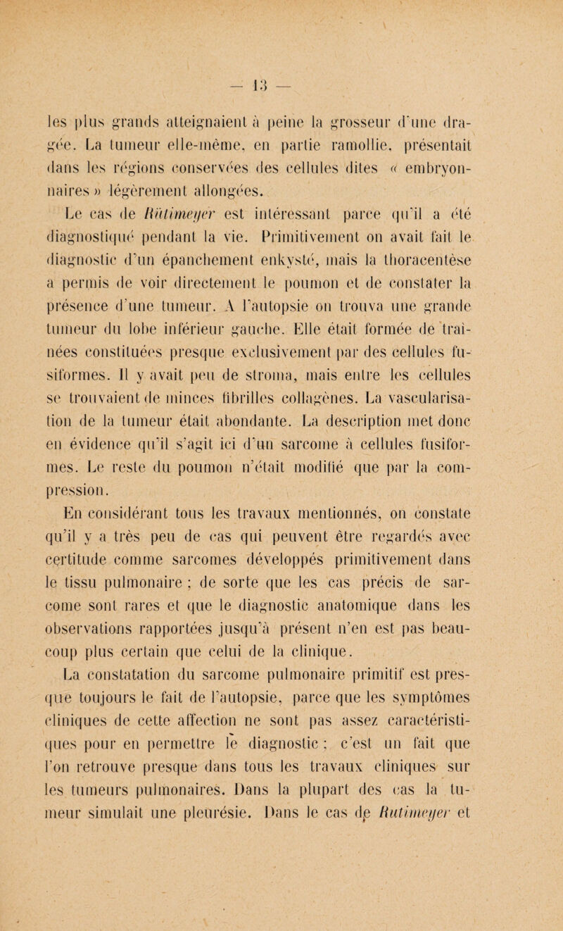 les plus grands alteignaient ä peine la grosseur d'une dra- gee. La tumeur elle-meme, en partie ramollie, presentait dans les regions conservees des cellules dites « embryon- naires» legereinen t allongees. Le cas de Hütimeyer est interessant parce qu’il a ete diagnostique pendant la vie. Primitivement on avait fait le diagnostic d’un epanchement enkvste, mais la tboracentese a perniis de voir directement le pouinon et de constater la presence d'une tumeur. A l’autopsie on trouva une grande tumeur du lobe inferieur gauehe. Elle etait formee de trai- nees constituees presque exelusivement par des cellules fu- siformes. 11 y avait peu de stroma, mais enlre les cellules se trouvaientde minces fibrilles collagenes. La vascularisa- tion de la tumeur etait abondante. La description met donc en evidence qu’il s’agit ici d’un sarcome a cellules fusifor- mes. Le reste du poumon n'etait modilie que par la com- pression. En considerant tous les travaux mentionnes, on constate qu’il y a tres peu de cas qui peuvent etre regardes avec certitude comme sarcomes developpes primitivement dans le tissu pulmonaire : de Sorte que les cas precis de sar¬ come sont rares et que le diagnostic anatomique dans les observations rapportees jusqu’ä present n’en est pas beau- coup plus certain que celui de la clinique. La constatation du sarcome pulmonaire primitif est pres¬ que toujours le fait de l’autopsie, parce que les svmptomes cliniques de cette affection ne sont pas assez caracteristi- ques pour en permettre le diagnostic ; c'est un fait que l’on retrouve presque dans tous les travaux cliniques sur les tumeurs pulmonaires. Dans la plupart des cas la tu¬ meur simulait une pleuresie. Dans le cas de Rutimeyer et