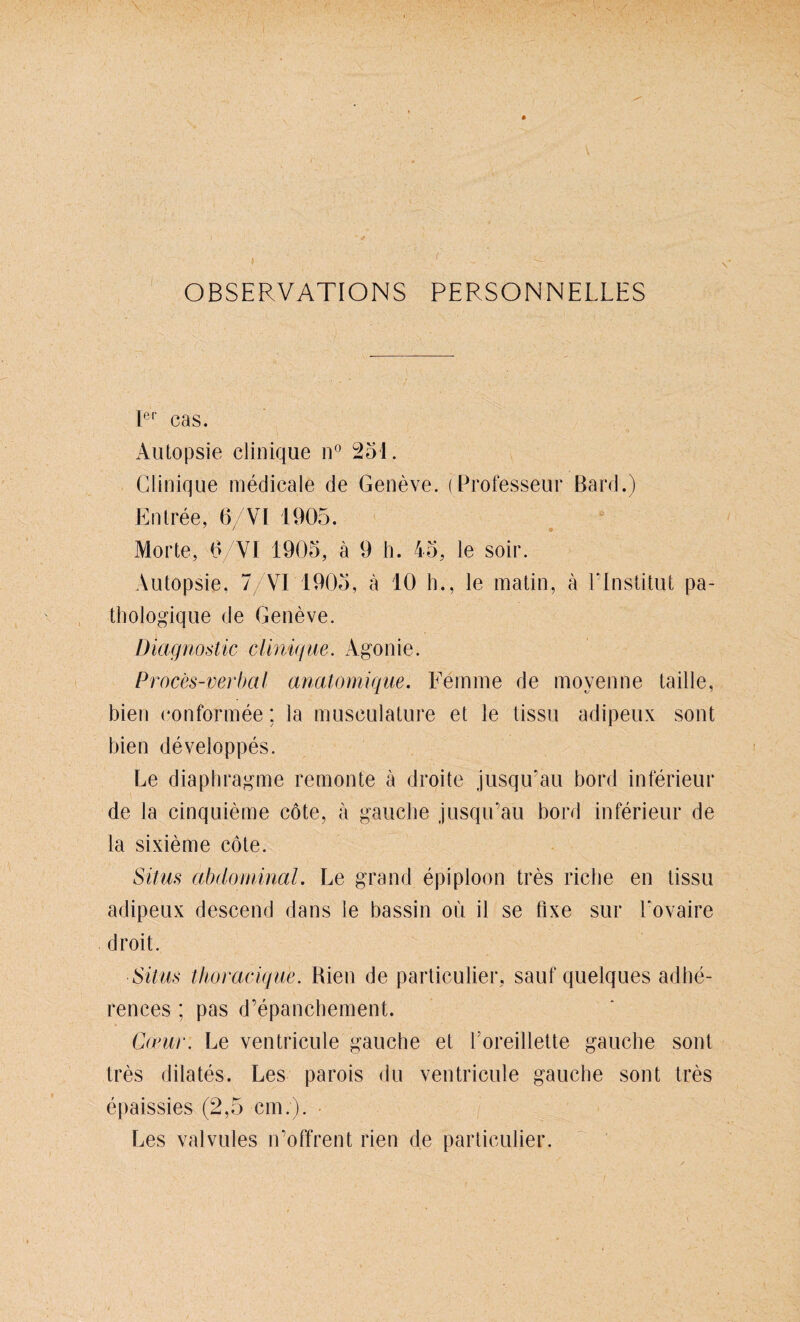 ( OBSERVATIONS PERSONNELLES Ier cas. Autopsie clinique n° 251. Glinique medicale de Geneve. (Professeur ßard.) Entree, 6/VI 1905. / o Morte, 0/VI 1905, ä 9 h. 45, le soir. Autopsie, 7/VI 1905, ä 10 h., le matin, ä EInstitut pa- thologique de Geueve. Diagnostic clinique. Agonie. Proces-verbal anatomique. Femme de moyenne taille, bien conformee: la musculature et le tissu adipeux sout bien developpes. Le diaphragme remonte ä droite jusqu’au bord inferieur de la cinquieme cöte, ä gauche jusqu’au bord inferieur de la sixieme cöte. Situs abdominal. Le grand epiploon tres riebe en tissu adipeux descend dans le bassin oü il se fixe sur Lovaire droit. Situs thoraeique. Rien de particulier, sauf quelques adbe- renees ; pas d’epancbement. Coeur. Le ventricule gauche et l oreillette gauche sont tres dilates. Les parois du ventricule gauche sont tres epaissies (2,5 cm.). Les valvules n’offrent rien de particulier.