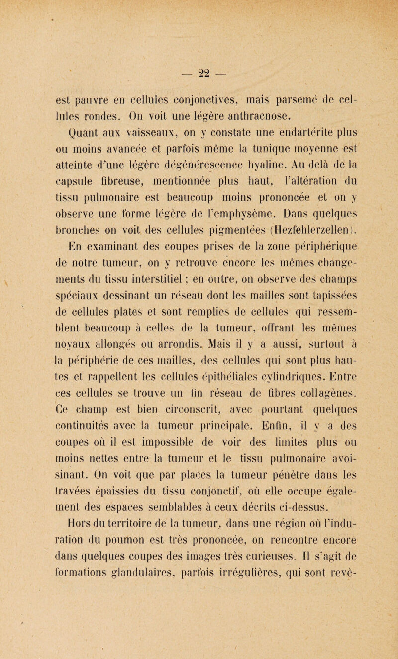 est pauyre en celluies conjonctives, mais parseme de cel- lules rondes. On voit uoe legere anthracnose. Quant aux vaisseaux, on y constate une endarterite plus ou moins avancee et parfois meine la tunique moyenne est atteinte d'une legere degenerescence hyaline. Au delä de la capsule fibreuse, mentionnee plus haut, l’alteration du tissu pulmonaire est beaucoup moins prononcee et on y observe une forme legere de Pemphyseme. Dans quelques broncbes on voit des celluies pigmentees (Hezfehterzellen). En examinant des coupes prises de la zone peripherique de notre tumeur, on y retrouve encore les meines cbange- ments du tissu interstitiel; en outre, on observe des charnps speciaux dessinant un reseau dont les mailles sont tapissees de celluies plates et sont remplies de celluies qui ressem- blent beaucoup ä celles de la tumeur, offrant les meines noyaux allonges ou arrondis. Mais il y a aussi,, surtout ä la peripberie de ces mailles, des celluies qui sont plus hau- tes et rappellent les celluies epitheliales cylindriques. Entre ces celluies se trouve un lin reseau de flbres collagenes. Ge cbarnp est bien circonscrit, avec pourtant quelques continuites avec la tumeur principale. Enfln, il y a des coupes ou il est impossible de voir des limites plus ou moins nettes entre la tumeur et le tissu pulmonaire avoi- sinant. On voit que par places la tumeur penetre dans les travees epaissies du tissu conjonctif, oü eile occupe egale- ment des espaces semblables ä ceux decrits ci-dessus. Hors du territoire de la tumeur, dans une region oül’indu- ration du poumon est tres prononcee, on rencontre encore dans quelques coupes des images tres curieuses. Il s'agit de formätions glandulaires, parfois irregulieres, qui sont reve-