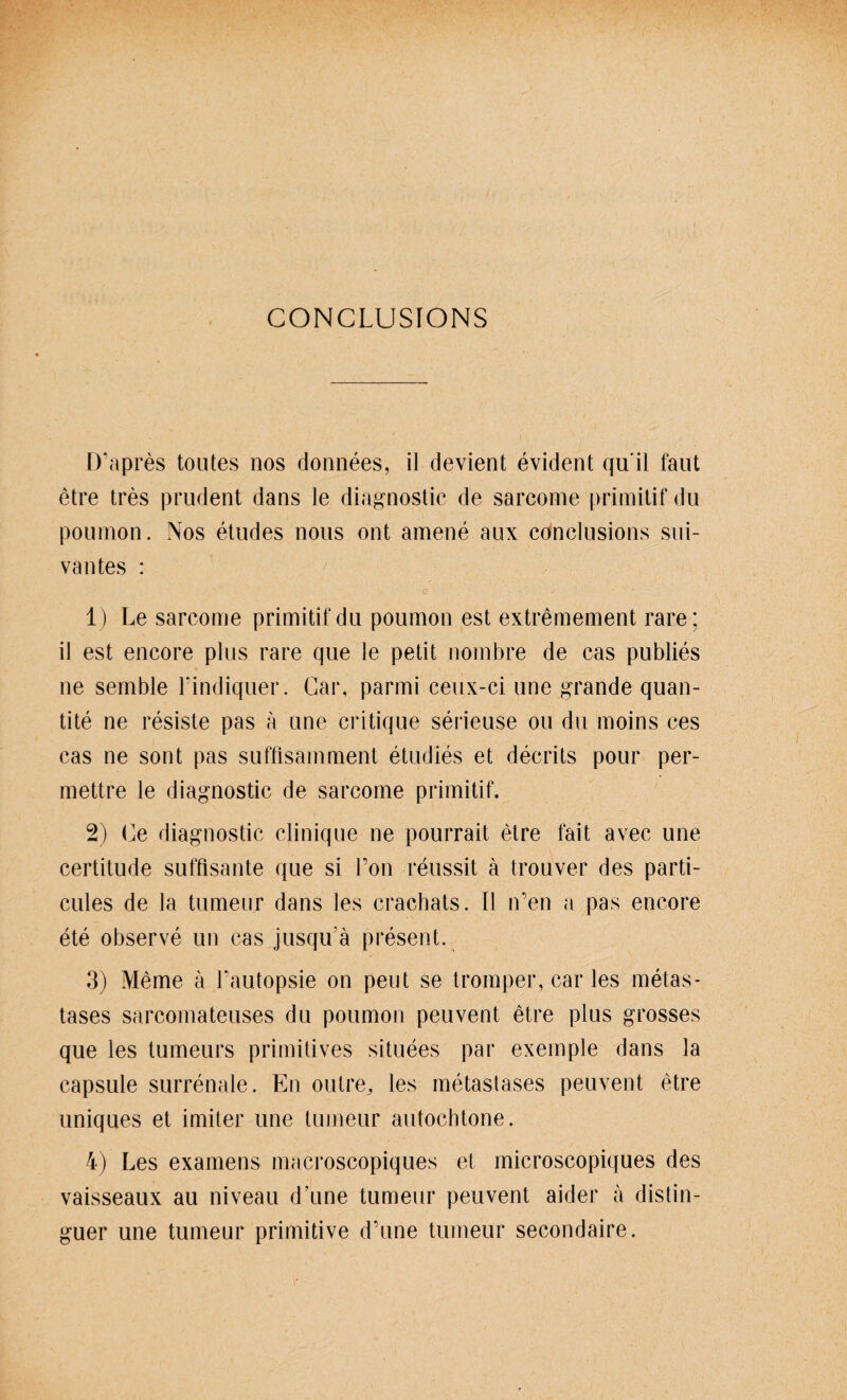 CONCLUSIONS D’apres toutes nos donnees, il devient evident qu'il faut etre tres prudent dans le diagnostic de sarcome primitif du poumon. Nos etudes nous ont amene aux conclusions sui- vantes : 1) Le sarcome primitif du poumon est extremement rare; il est encore plus rare que le petit nombre de cas publies ne semble l’indiquer. Car, parmi ceux-ci une grande quan- tite ne resiste pas a une critique serieuse ou du moins ees cas ne sont pas suffisamment etudies et decrits pour per- mettre le diagnostic de sarcome primitif. 2) Ce diagnostic cjinique ne pourrait etre fait avec une certitude süffisante que si l’on reussit ä trouver des parti- cules de la tumeur dans les crachats. Il n’en a pas encore ete observe un cas jusqu’ä present. 3) Meme ä Tautopsie on peut se tromper, car les metas- tases sarcoinateuses du poumon peuvent etre plus grosses que les tumeurs primitives situees par exemple dans la capsule surrenale. En outre, les metastases peuvent etre uniques et imiter une tumeur autochtone. 4) Les examens macroscopiques et microscopiques des vaisseaux au niveau d’une tumeur peuvent aider ä distin- guer une tumeur primitive d’une tumeur secondaire.