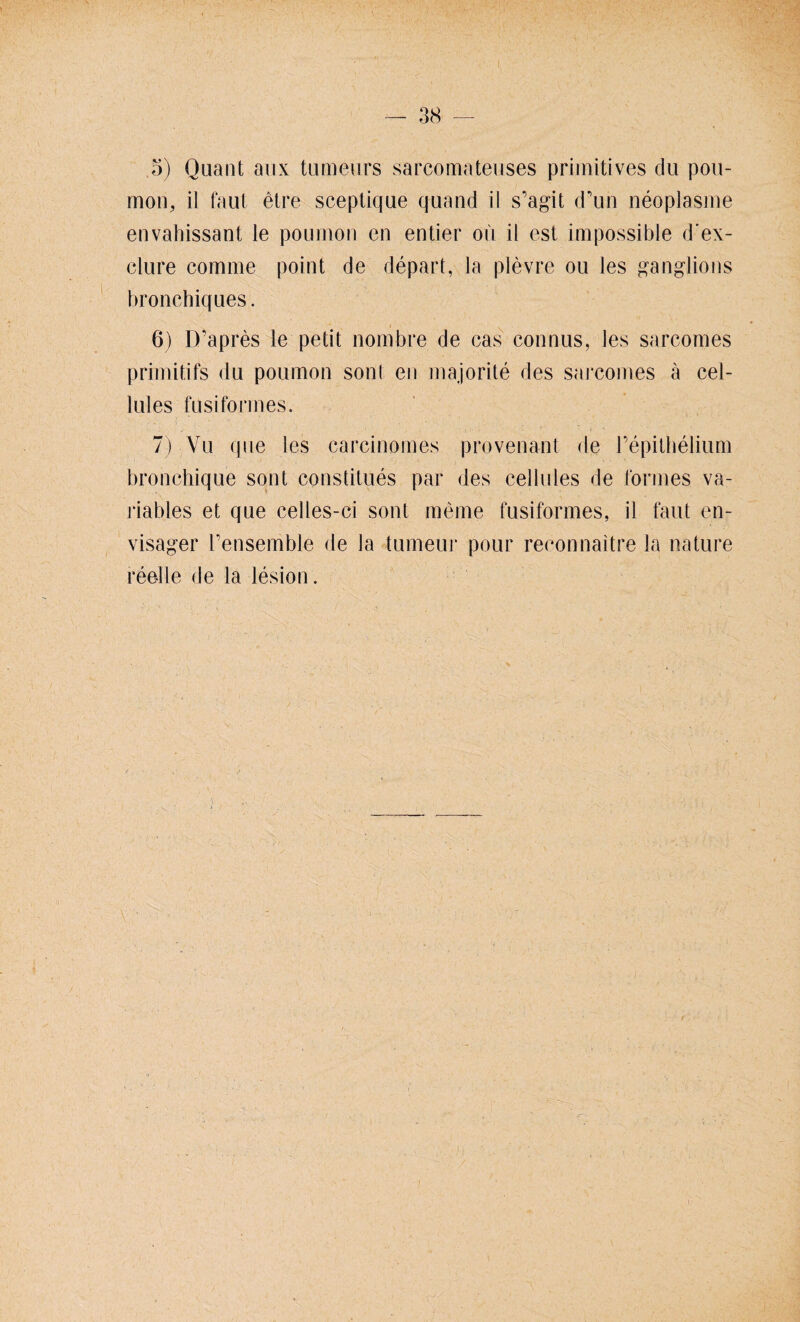 .5) Quant aux tumeurs sarcomateuses primitives du pou¬ mon, il faul etre sceptique quand il s’agit d’uh neoplasme envahissant le poumon en entier oü il est impossible d'ex- clure comme point de depart, la plevre ou les ganglions bronchiques. 6) D’apres le petit nombre de eas connus, les sarcomes primitifs <lu poumon sont en majorite des sarcomes a cel- lules fusiformes. 7) Vu que les carcinoines provenant de repilbelium bronchique sont constitues par des cellules de formes va¬ riables et que celles-ci sont raeme fusiformes, il faut en- visager rensemble de la tumeui* pour reeonnaitre la nature reelle de la lesion.