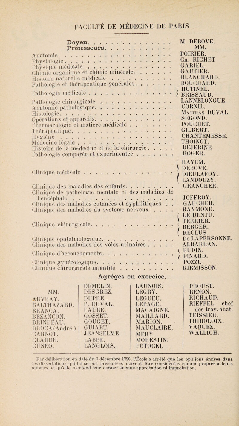 Doyen, . Professeurs.. Anatomie.. Physiologie .. Physique médicale ».... Chimie organique et chimie minérale. Histoire naturelle médicale. Pathologie et thérapeutique générales. Pathologie médicale. Pathologie chirurgicale. Anatomie pathologique. .. Histologie. Opérations et appareils. Pharmacologie et matière médicale. Thérapeutique, ..•. Hygiène . . , .. Médecine légale , .. Histoire de la médecine et de la chirurgie. Pathologie comparée et expérimentée .. M. DEBOVE. MM. POIRIER. Ch. RICHET GARIEL. GAUTIER. BLANCHARD BOUCHARD. HUTINEL. BRISSAUD. LANNELONGUE. CORNIL, Mathias DUVAL. SEGOND. POUCHET. GILBERT. CHANTEMESSE. THOINOT. DEJERINE ROGER. Clinique médicale... Clinique des maladies des enfants. Clinique de pathologie mentale et des maladies de l’encéphale. Clinique des maladies cutanées et syphilitiques . . Clinique des maladies du système nerveux . . . . Clinique chirurgicale Clinique ophtalmologique. Clinique des maladies des voies urinaires Clinique d’accouchements. Clinique gynécologique. Clinique chirurgicale infantile. ( HAYEM. ) DEBOVE. 1 DIEULAFOY. ( LANDOUZY. GRANCHER. JOFFROY. GAUCHER. RAYMOND. ( LE DENTU. ) TERRIER. ) BERGER, f RECLUS. De LAPERSONNE. ALBARRAN. ( BUDIN. \ PINARD. POZZI. KIRMISSON. Agrégés en exercice. DEMELIN. LAUNOIS. MM. DESGREZ. LEGRY. AUVRAY. DUPRE. LEGUEU. BALTHAZARD. P. DUVAL. LEPAGE. BRANCA. FAURE. MACAIGNE. BEZANÇON. GOSSET. MAILLARD. BRINDEAU. GOUGET. MARION. BROCA (André.) GUIART. MAUCLA1RE. CARNOT. JEANSELME. MERY. CLAUDE. LABBE. MORESTIN. CUNEO. LANGLOIS. POTOCKI. PROUST. RENON. RICHAUD. RIEFFEL. chef des trav.anat. TEISSIER. THIROLOIX. VAQUEZ. WALLICH. Par délibération en date du 7 décembre 1798, l’École a arrêté que les opinions émises dans les dissertations qui lui seront présentées doivent être considérées comme propres à leurs auteurs, et qu’elle n’entend leur donner aucune approbation ni improbation.