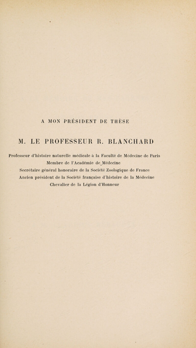 A MON PRÉSIDENT DE THÈSE M. LE PROFESSEUR R. RLÀNCHARD Professeur d’histoire naturelle médicale à la Faculté de Médecine de Paris Membre de l’Académie de Médecine Secrétaire général honoraire de la Société Zoologique de France Ancien président de la Société française d’histoire de la Médecine Chevalier de la Légion d’Honneur