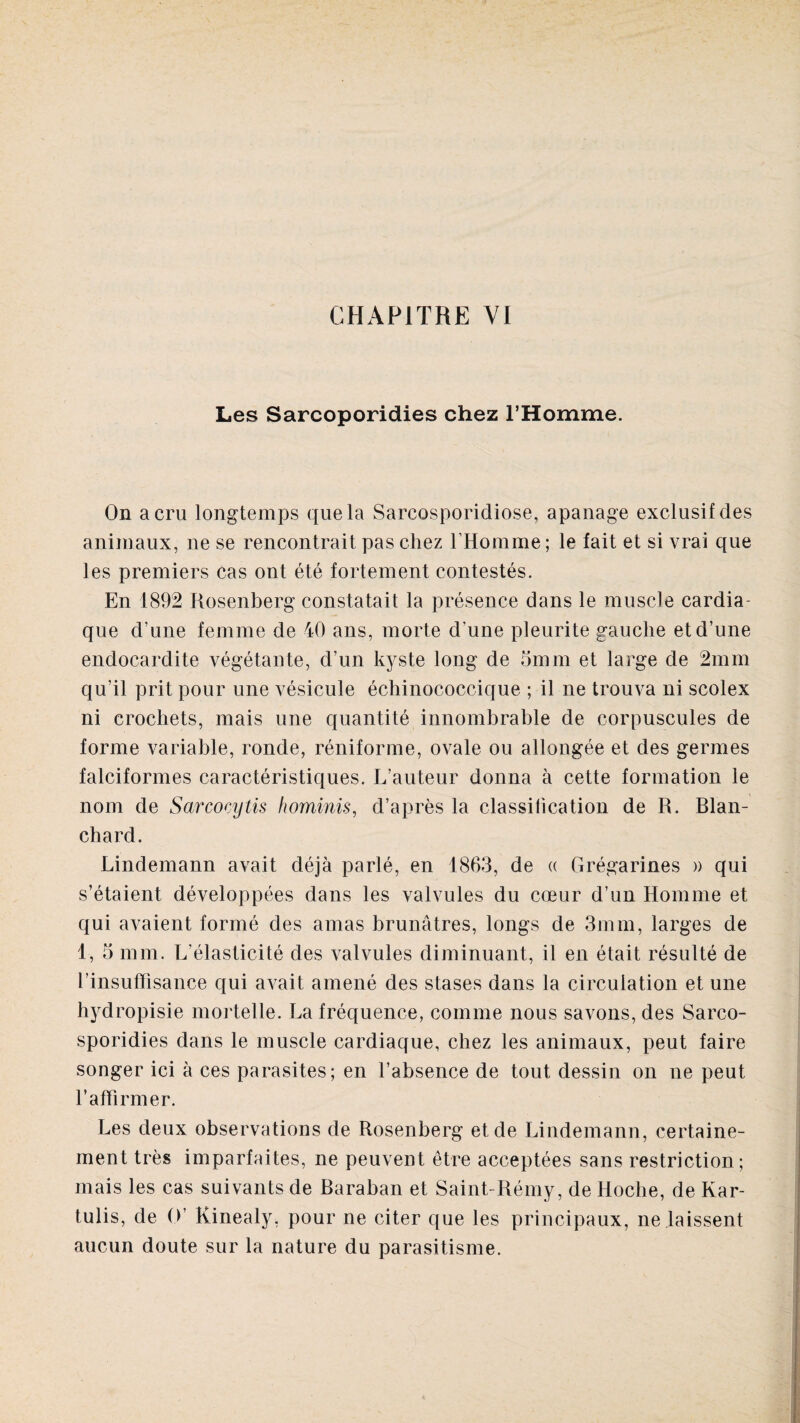 Les Sarcoporidies chez l’Homme. On a cru longtemps que la Sarcosporidiose, apanage exclusif des animaux, ne se rencontrait pas chez l’Homme ; le fait et si vrai que les premiers cas ont été fortement contestés. En 1892 Rosenberg constatait la présence dans le muscle cardia¬ que d’une femme de 40 ans, morte d’une pleurite gauche et d’une endocardite végétante, d’un kyste long de 5mm et large de 2mm qu’il prit pour une vésicule échinococcique ; il ne trouva ni scolex ni crochets, mais une quantité innombrable de corpuscules de forme variable, ronde, réniforme, ovale ou allongée et des germes falciformes caractéristiques. L’auteur donna à cette formation le nom de Sarcocytis hominis, d’après la classification de R. Blan¬ chard. Lindemann avait déjà parlé, en 1863, de « Grégarines » qui s’étaient développées dans les valvules du cœur d’un Homme et qui avaient formé des amas brunâtres, longs de 3mm, larges de 1, 5 mm. L’élasticité des valvules diminuant, il en était résulté de l’insuffisance qui avait amené des stases dans la circulation et une hydropisie mortelle. La fréquence, comme nous savons, des Sarco- sporidies dans le muscle cardiaque, chez les animaux, peut faire songer ici à ces parasites; en l’absence de tout dessin on ne peut l’affirmer. Les deux observations de Rosenberg et de Lindemann, certaine¬ ment très imparfaites, ne peuvent être acceptées sans restriction; mais les cas suivants de Baraban et Saint-Rémy, de Hoche, de Kar- tulis, de O’ Kinealy, pour ne citer que les principaux, ne laissent aucun doute sur la nature du parasitisme.