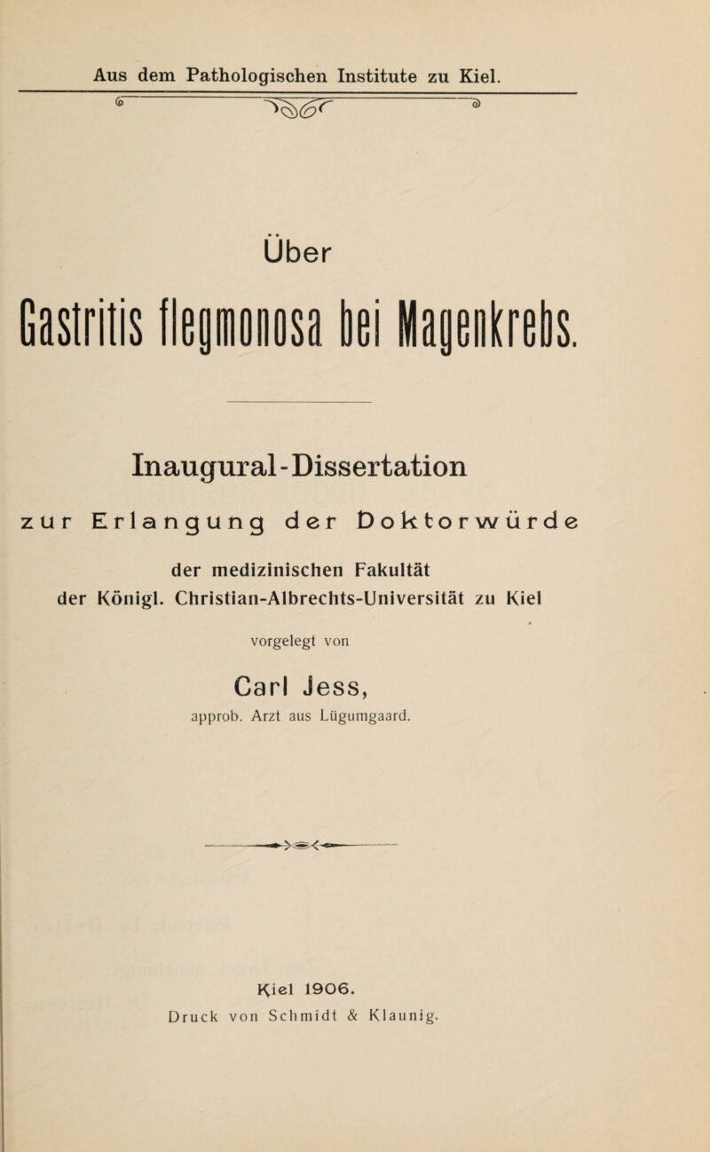 Über Gastritis fleamonosa bei Manenkrebs Inaugural - Dissertation zur Erlangung der Doktorwürde der medizinischen Fakultät der Königl. Christian-Albrechts-Universität zu Kiel vorgelegt von Carl Jess, approb. Arzt aus Lügumgaard. Kiel 1906. Druck von Schmidt & Klaunig.