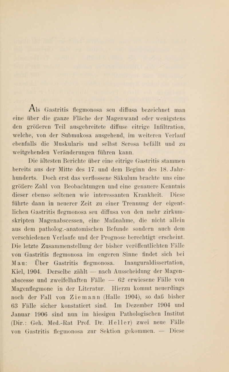 Als Gastritis fiegmonosa seu diffusa bezeichnet man eine über die ganze Fläche der Magenwand oder wenigstens den größeren Teil ausgebreitete diffuse eitrige Infiltration, welche, von der Submukosa ausgehend, im weiteren Verlauf ebenfalls die Muskularis und selbst Serosa befällt und zu weitgehenden Veränderungen führen kann. Die ältesten Berichte über eine eitrige Gastritis stammen bereits aus der Mitte des 17. und dem Beginn des 18. Jahr¬ hunderts. Doch erst das verflossene Säkulum brachte uns eine größere Zahl von Beobachtungen und eine genauere Kenntnis dieser ebenso seltenen wie interessanten Krankheit. Diese führte dann in neuerer Zeit zu einer Trennung der eigent¬ lichen Gastritis fiegmonosa seu diffusa von den mehr zirkum¬ skripten Magenabscessen, eine Maßnahme, die nicht allein aus dem patholog.-anatomischen Befunde sondern auch dem verschiedenen Verlaufe und der Prognose berechtigt erscheint. Die letzte Zusammenstellung der bisher veröffentlichten Fälle von Gastritis fiegmonosa im engeren Sinne findet sich bei Mau: Über Gastritis fiegmonosa. Inauguraldissertation, Kiel, 1904. Derselbe zählt — nach Ausscheidung der Magen- abscesse und zweifelhaften Fälle — 62 erwiesene Fälle von Magenflegmone in der Literatur. Hierzu kommt neuerdings noch der Fall von Ziemann (Halle 1904), so daß bisher 63 Fälle sicher konstatiert sind. Im Dezember 1904 und Januar 1906 sind nun im hiesigen Pathologischen Institut (Dir.: Geh. Med.-Rat Prof. Dr. Heller) zwei neue Fälle von Gastritis fiegmonosa zur Sektion gekommen. — Diese