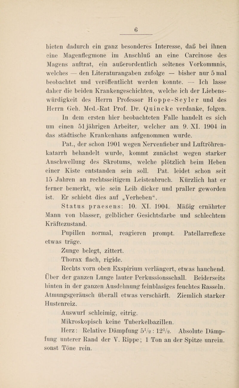 e bieten dadurch ein ganz besonderes Interesse, daß bei ihnen eine Magenflegmone im Anschluß an eine Carcinose des Magens auftrat, ein außerordentlich seltenes Vorkommnis, welches — den Literaturangaben zufolge — bisher nur 5 mal beobachtet und veröffentlicht werden konnte. — Ich lasse daher die beiden Krankengeschichten, welche ich der Liebens¬ würdigkeit des Herrn Professor Hoppe-Seyler und des Herrn Geh. Med.-Kat Prof. Dr. Quincke verdanke, folgen. In dem ersten hier beobachteten Falle handelt es sich um einen 51jährigen Arbeiter, welcher am 9. XI. 1904 in das städtische Krankenhaus aufgenommen wurde. Pat., der schon 1901 wegen Nervenfieber und Luftröhren¬ katarrh behandelt wurde, kommt zunächst wegen starker Anschwellung des Skrotums, welche plötzlich beim Heben einer Kiste entstanden sein soll. Pat. leidet schon seit 15 Jahren an rechtsseitigem Leistenbruch. Kürzlich hat er ferner bemerkt, wie sein Leib dicker und praller geworden ist. Er schiebt dies auf „Verheben“. Status praesens: 10. XI. 1904. Mäßig ernährter Mann von blasser, gelblicher Gesichtsfarbe und schlechtem Kräftezustand. Pupillen normal, reagieren prompt. Patellarreflexe etwas träge. Zunge belegt, zittert. Thorax flach, rigide. Rechts vorn oben Exspirium verlängert, etwas hauchend. Über der ganzen Lunge lauter Perkussionsschall. Beiderseits hinten in der ganzen Ausdehnung feinblasiges feuchtes Rasseln. Atmungsgeräusch überall etwas verschärft. Ziemlich starker Hustenreiz. Auswurf schleimig, eitrig. Mikroskopisch keine Tuberkelbazillen. Herz: Relative Dämpfung 57a : 127a. Absolute Dämp¬ fung unterer Rand der V. Rippe; 1 Ton an der Spitze unrein, sonst Töne rein.