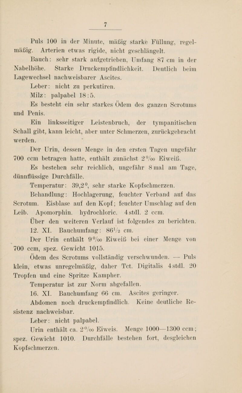Puls 100 in der Minute, mäßig starke Füllung, regel¬ mäßig. Arterien etwas rigide, nicht geschlängelt. Bauch: sehr stark aufgetrieben, Umfang 87 cm in der Nabelhöhe. Starke Druckempfindlichkeit. Deutlich beim Lagewechsel nachweisbarer Ascites. Leber: nicht zu perkutiren. Milz : palpabel 18 :5. Es besteht ein sehr starkes Ödem des ganzen Scrotums und Penis. Ein linksseitiger Leistenbruch, der tympanitischen Schall gibt, kann leicht, aber unter Schmerzen, zurückgebracht werden. Der Urin, dessen Menge in den ersten Tagen ungefähr 700 ccm betragen hatte, enthält zunächst 2%o Eiweiß. Es bestehen sehr reichlich, ungefähr 8 mal am Tage, dünnflüssige Durchfälle. Temperatur: 39,2°, sehr starke Kopfschmerzen. Behandlung: Hochlagerung, feuchter Verband auf das Scrotum. Eisblase auf den Kopf; feuchter Umschlag auf den Leib. Apomorphin, hydrochloric. 4stdl. 2 ccm. Über den weiteren Verlauf ist folgendes zu berichten. 12. XI. Bauchumfang: 86V2 cm. Der Urin enthält 9%o Eiweiß bei einer Menge von 700 ccm, spez. Gewicht 1015. Ödem des Scrotums vollständig verschwunden. — Puls klein, etwas unregelmäßig, daher Tct. Digitalis 4stdl. 20 Tropfen und eine Spritze Kampher. Temperatur ist zur Norm abgefallen. 16. XI. Bauchumfang 66 cm. Ascites geringer. Abdomen noch druckempfindlich.. Keine deutliche Re¬ sistenz nachweisbar. Leber: nicht palpabel. Urin enthält ca. 2°/oo Eiweis. Menge 1000—1300 ccm; spez. Gewicht 1010. Durchfälle bestehen fort, desgleichen Kopfschmerzen.
