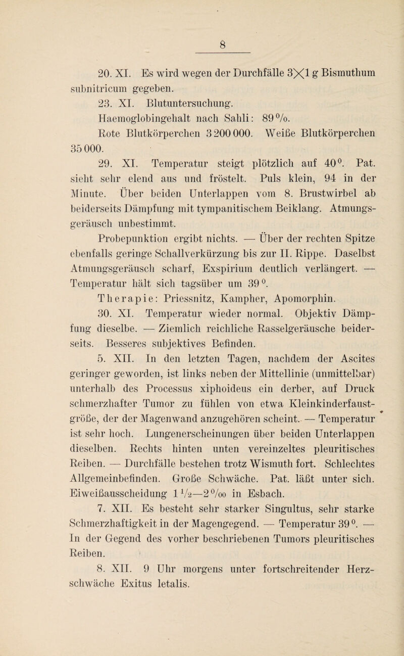 20. XI. Es wird wegen der Durchfälle 3X1 g Bismuthum subnitricum gegeben. 23. XI. Blutuntersuchung. Haemoglobingehalt nach Sahli: 89%. Rote Blutkörperchen 3 200 000. Weiße Blutkörperchen 35 000. 29. XI. Temperatur steigt plötzlich auf 40°. Pat. sieht sehr elend aus und fröstelt. Puls klein, 94 in der Minute. Über beiden Unterlappen vom 8. Brustwirbel ab beiderseits Dämpfung mit tympanitischem Beiklang. Atmungs¬ geräusch unbestimmt. Probepunktion ergibt nichts. — Über der rechten Spitze ebenfalls geringe Schallverkürzung bis zur II. Rippe. Daselbst Atmungsgeräusch scharf, Exspirium deutlich verlängert. — Temperatur hält sich tagsüber um 39°. Therapie: Priessnitz, Kampher, Apomorphin. 30. XI. Temperatur wieder normal. Objektiv Dämp¬ fung dieselbe. — Ziemlich reichliche Rasselgeräusche beider¬ seits. Besseres subjektives Befinden. 5. XII. In den letzten Tagen, nachdem der Ascites geringer geworden, ist links neben der Mittellinie (unmittelbar) unterhalb des Processus xiphoideus ein derber, auf Druck schmerzhafter Tumor zu fühlen von etwa Kleinkinderfaust- große, der der Magenwand anzugehören scheint. — Temperatur ist sehr hoch. Lungenerscheinungen über beiden Unterlappen dieselben. Rechts hinten unten vereinzeltes pleuritisches Reiben. — Durchfälle bestehen trotz Wismuth fort. Schlechtes Allgemeinbefinden. Große Schwäche. Pat. läßt unter sich. Eiweißausscheidung IV2—2%o in Esbach. 7. XII. Es besteht sehr starker Singultus, sehr starke Schmerzhaftigkeit in der Magengegend. — Temperatur 39 °. — In der Gegend des vorher beschriebenen Tumors pleuritisches Reiben. j 8. XII. 9 Uhr morgens unter fortschreitender Herz¬ schwäche Exitus letalis.