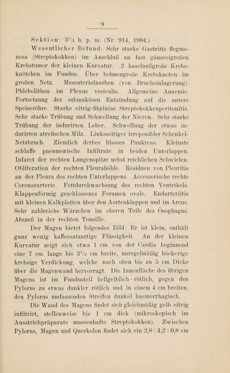 Sektion: 3V2 h. p. m. (Nr. 914, 1904.) Wesentlicher Befund: Sehr starke Gastritis flegmo- nosa (Streptokokken) im Anschluß an fast gänseeigroßen Krebstumor der kleinen Kurvatur. 2 haselnußgroße Krebs¬ knötchen im Fundus. Über bohnengroße Krebsknoten im großen Netz. Mesenterialnarben (von Brucheinlagerung). Phlebolithen im Plexus vesicalis. Allgemeine Anaemie. Fortsetzung der submukösen Entzündung auf die untere Speiseröhre. Starke eitrig-fibrinöse Streptokokkenperitonitis. Sehr starke Trübung und Schwellung der Nieren. Sehr starke Trübung der indurirten Leber. Schwellung der etwas in- durirten atrofischen Milz. Linksseitiger irreponibler Schenkel- Netzbruch. Ziemlich derbes blasses Pankreas. Kleinste schlaffe pneumonische Infiltrate in beiden Unterlappen. Infarct der rechten Lungenspitze nebst reichlichen Schwielen. Obliteration der rechten Pleurahöhle. Residuen von Pleuritis an der Pleura des rechten Unterlappens. Accessorische rechte Coronararterie. Fettdurchwachsung des rechten Ventrikels. Klappenförmig geschlossenes Foramen ovale. Endarteriitis mit kleinen Kalkplatten über den Aortenklappen und im Arcus. Sehr zahlreiche Wärzchen im oberen Teile des Ösophagus. Abszeß in der rechten Tonsille. Der Magen bietet folgendes Bild: Er ist klein, enthält ganz wenig kaffeesatzartige Flüssigkeit. An der kleinen Kurvatur zeigt sich etwa 1 cm von der Cardia beginnend eine 7 cm lange bis 3Va cm breite, unregelmäßig höckerige krebsige Verdickung, welche nach oben bis zu 5 cm Dicke über die Magenwand hervorragt. Die Innenfläche des übrigen Magens ist im Fundusteil hellgelblich - rötlich, gegen den Pylorus zu etwas dunkler rötlich und in einem 4 cm breiten, den Pylorus umfassenden Streifen dunkel haemorrhagisch. Die Wand des Magens findet sich gleichmäßig gelb eitrig infiltrirt, stellenweise bis 1 cm dick (mikroskopisch im Ausstrichpräparate massenhafte Streptokokken). Zwischen Pylorus, Magen und Querkolon findet sich ein 2,8 : 4,2 : 0,8 cm
