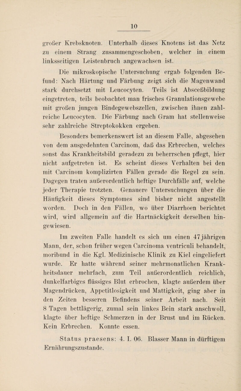 großer Krebsknoten. Unterhalb dieses Knotens ist das Netz zu einem Strang zusammengeschoben, welcher in einem linksseitigen Leistenbruch angewachsen ist. Die mikroskopische Untersuchung ergab folgenden Be¬ fund: Nach Härtung und Färbung zeigt sich die Magenwand stark durchsetzt mit Leucocyten. Teils ist Absceßbildung eingetreten, teils beobachtet man frisches Granulationsgewebe mit großen jungen Bindegewebszellen, zwischen ihnen zahl¬ reiche Leucocyten. Die Färbung nach Gram hat stellenweise sehr zahlreiche Streptokokken ergeben. Besonders bemerkenswert ist an diesem Falle, abgesehen von dem ausgedehnten Carcinom, daß das Erbrechen, welches sonst das Krankheitsbild geradezu zu beherrschen pflegt, hier nicht aufgetreten ist. Es scheint dieses Verhalten bei den mit Carcinom komplizirten Fällen gerade die Regel zu sein. Dagegen traten außerordentlich heftige Durchfälle auf, welche jeder Therapie trotzten. Genauere Untersuchungen über die Häufigkeit dieses Symptomes sind bisher nicht angestellt worden. Docli in den Fällen, wo über Diarrhoen berichtet wird, wird allgemein auf die Hartnäckigkeit derselben hin¬ gewiesen. Im zweiten Falle handelt es sich um einen 47 jährigen Mann, der, schon früher wegen Carcinoma ventriculi behandelt, moribund in die Kgl. Medizinische Klinik zu Kiel eingeliefert wurde. Er hatte während seiner mehrmonatlichen Krank¬ heitsdauer mehrfach, zum Teil außerordentlich reichlich, dunkelfarbiges flüssiges Blut erbrochen, klagte außerdem über Magendrücken, Appetitlosigkeit und Mattigkeit, ging aber in den Zeiten besseren Befindens seiner Arbeit nach. Seit 8 Tagen bettlägerig, zumal sein linkes Bein stark anschwoll, klagte über heftige Schmerzen in der Brust und im Rücken. Kein Erbrechen. Konnte essen. Status praesens: 4. I. 06. Blasser Mann in dürftigem Ernährungszustände.
