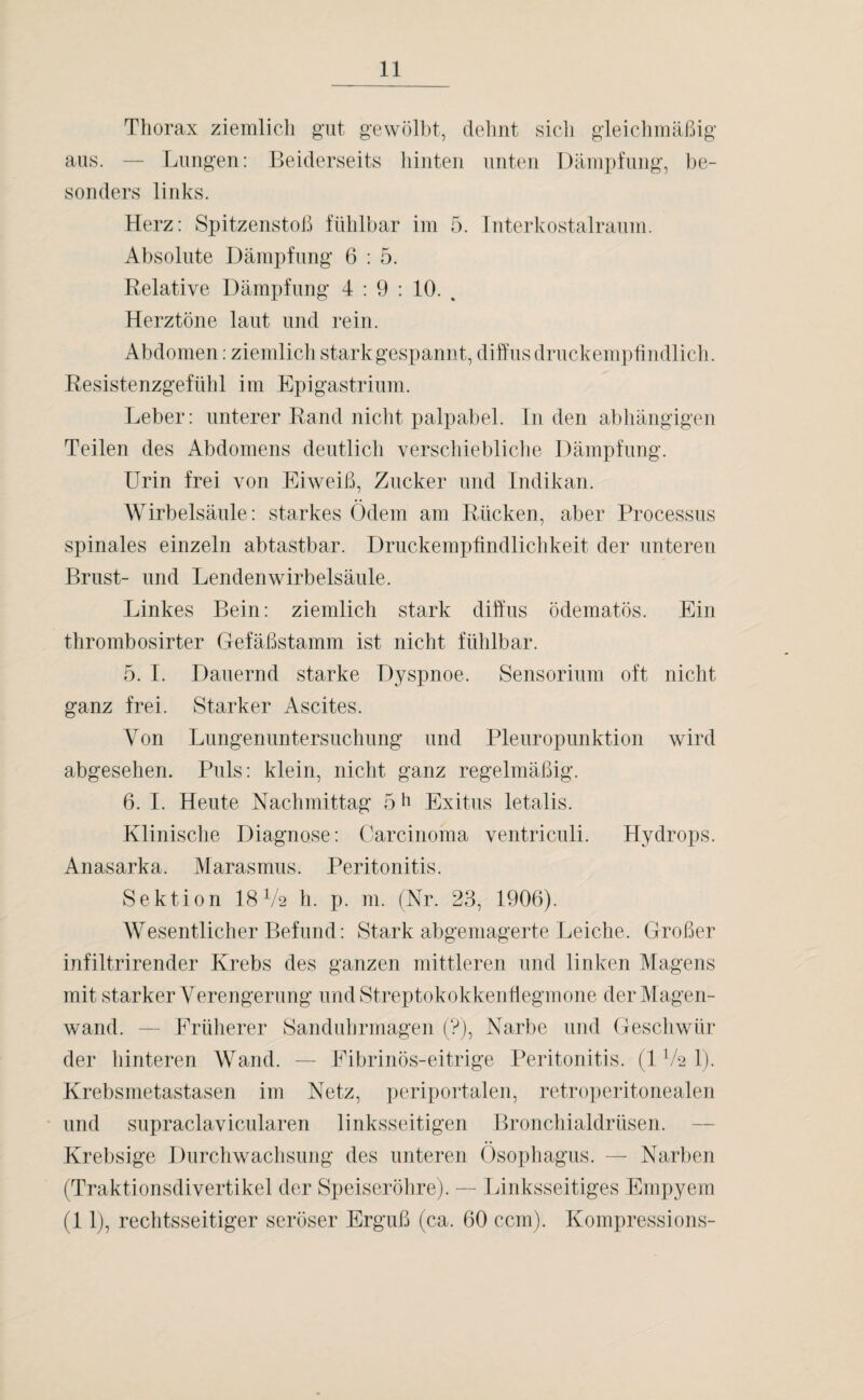Thorax ziemlich gut gewölbt, dehnt sich gleichmäßig aus. — Lungen: Beiderseits hinten unten Dämpfung, be¬ sonders links. Herz: Spitzenstoß fühlbar im 5. Interkostalraum. Absolute Dämpfung 6 : 5. Relative Dämpfung 4 : 9 : 10. % Herztöne laut und rein. Abdomen: ziemlich stark gespannt, diffus druckempfindlich. Resistenzgefühl im Epigastrium. Leber: unterer Rand nicht palpabel. In den abhängigen Teilen des Abdomens deutlich verschiebliche Dämpfung. Urin frei von Eiweiß, Zucker und Indikan. Wirbelsäule: starkes Ödem am Rücken, aber Processus spinales einzeln abtastbar. Druckempfindlichkeit der unteren Brust- und Lendenwirbelsäule. Linkes Bein: ziemlich stark diffus ödematös. Ein thrombosirter Gefäßstamm ist nicht fühlbar. 5. I. Dauernd starke Dyspnoe. Sensorium oft nicht ganz frei. Starker Ascites. Von Lungenuntersuchung und Pleuropunktion wird abgesehen. Puls: klein, nicht ganz regelmäßig. 6. I. Heute Nachmittag 5 h Exitus letalis. Klinische Diagnose: Carcinoma ventriculi. Hydrops. Anasarka. Marasmus. Peritonitis. Sektion 18V2 h. p. m. (Nr. 23, 1906). Wesentlicher Befund: Stark abgemagerte Leiche. Großer infiltrirender Krebs des ganzen mittleren und linken Magens mit starker Verengerung und Streptokokkenflegmone der Magen¬ wand. — Früherer Sanduhrmagen (?), Narbe und Geschwür der hinteren Wand. — Fibrinös-eitrige Peritonitis. (1V2 1). Krebsmetastasen im Netz, periportalen, retroperitonealen und supraclavicularen linksseitigen Bronchialdrüsen. Krebsige Durchwachsung des unteren Ösophagus. — Narben (Traktionsdivertikel der Speiseröhre). — Linksseitiges Empyem (11), rechtsseitiger seröser Erguß (ca. 60 ccm). Kompressions-