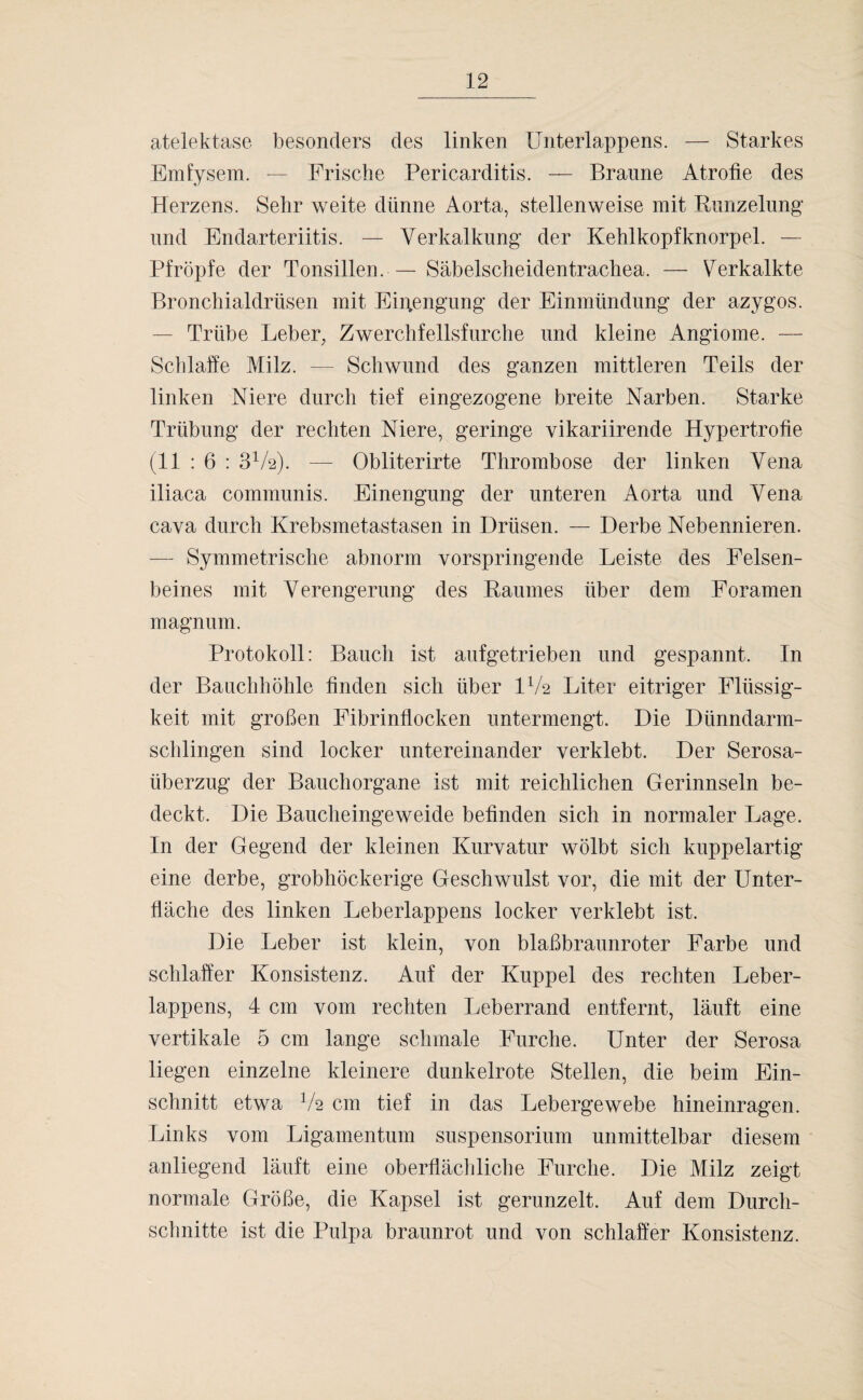 atelektase besonders des linken Unterlappens. — Starkes Emfysem. — Frische Pericarditis. — Braune Atrofie des Herzens. Sehr weite dünne Aorta, stellenweise mit Kunzelung und Endarteriitis. — Verkalkung der Kehlkopfknorpel. — Pfropfe der Tonsillen. — Säbelscheidentrachea. — Verkalkte Bronchialdrüsen mit Einengung der Einmündung der azygos. — Trübe Leber, Zwerchfellsfurche und kleine Angiome. — Schlaffe Milz. — Schwund des ganzen mittleren Teils der linken Niere durch tief eingezogene breite Narben. Starke Trübung der rechten Niere, geringe vikariirende Hypertrofie (11 : 6 : 3V2). — Obliterirte Thrombose der linken Vena iliaca communis. Einengung der unteren Aorta und Vena cava durch Krebsmetastasen in Drüsen. — Derbe Nebennieren. — Symmetrische abnorm vorspringende Leiste des Felsen¬ beines mit Verengerung des Kaumes über dem Foramen magnum. Protokoll: Bauch ist aufgetrieben und gespannt. In der Bauchhöhle linden sich über IV2 Liter eitriger Flüssig¬ keit mit großen Fibrinllocken untermengt. Die Dünndarm¬ schlingen sind locker untereinander verklebt. Der Serosa- überzug der Bauchorgane ist mit reichlichen Gerinnseln be¬ deckt. Die Baucheingeweide befinden sich in normaler Lage. In der Gegend der kleinen Kurvatur wölbt sich kuppelartig eine derbe, grobhöckerige Geschwulst vor, die mit der Unter- flache des linken Leberlappens locker verklebt ist. Die Leber ist klein, von blaßbraunroter Farbe und schlaffer Konsistenz. Auf der Kuppel des rechten Leber¬ lappens, 4 cm vom rechten Leberrand entfernt, läuft eine vertikale 5 cm lange schmale Furche. Unter der Serosa liegen einzelne kleinere dunkelrote Stellen, die beim Ein¬ schnitt etwa V2 cm tief in das Lebergewebe hineinragen. Links vom Ligamentum Suspensorium unmittelbar diesem anliegend läuft eine oberflächliche Furche. Die Milz zeigt normale Größe, die Kapsel ist gerunzelt. Auf dem Durch¬ schnitte ist die Pulpa braunrot und von schlaffer Konsistenz.