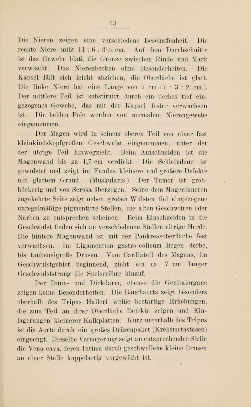 Die Nieren zeigen eine verschiedene Beschaffenheit. Die rechte Niere mißt 11:6: 3V2 cm. Auf dem Durchschnitte ist das Gewebe blaß, die Grenze zwischen Rinde und Mark verwischt. Das Nierenbecken ohne Besonderheiten. Die Kapsel läßt sich leicht abzieben, die Oberfläche ist glatt. Die linke Niere hat eine Länge von 7 cm (7:3: 2 cm.). Der mittlere Teil ist substituirt durch ein derbes tief ein¬ gezogenes Gewebe, das mit der Kapsel fester verwachsen ist. Die beiden Pole werden von normalem Nierengewebe eingenommen. Der Magen wird in seinem oberen Teil von einer fast kleinkindskopfgroßen Geschwulst eingenommen, unter der der übrige Teil hinwegzieht. Beim Aufschneiden ist die Magen wand bis zu 1,7 cm verdickt. Die Schleimhaut ist gewulstet und zeigt im Fundus kleinere und größere Defekte mit glattem Grund. (Muskularis.) Der Tumor ist grob- höckerig und von Serosa überzogen. Seine dem Mageninneren zugekehrte Seite zeigt neben groben Wülsten tief eingezogene unregelmäßige pigmentirte Stellen, die alten Geschwüren oder Narben zu entsprechen scheinen. Beim Einschneiden in die Geschwulst finden sich an verschiedenen Stellen eitrige Herde. Die hintere Magenwand ist mit der Pankreasoberfläche fest verwachsen. Im Ligamentum gastro-colicum liegen derbe, bis taubeneigroße Drüsen. Yom Cardiateil des Magens, im Geschwulstgebiet beginnend, zieht ein ca. 7 cm langer Geschwulststrang die Speiseröhre hinauf. Der Dünn- und Dickdarm, ebenso die Genitalorgane zeigen keine Besonderheiten. Die Bauchaorta zeigt besonders oberhalb des Tripus Halleri weiße beetartige Erhebungen, die zum Teil an ihrer Oberfläche Defekte zeigen und Ein¬ lagerungen kleinerer Kalkplatten. Kurz unterhalb des Tripus ist die Aorta durch ein großes Drüsenpaket (Krebsmetastasen) eingeengt. Dieselbe Verengerung zeigt an entsprechender Stelle die Vena cava, deren Intima durch geschwollene kleine Drüsen an einer Stelle kuppelartig vorgewölbt ist.