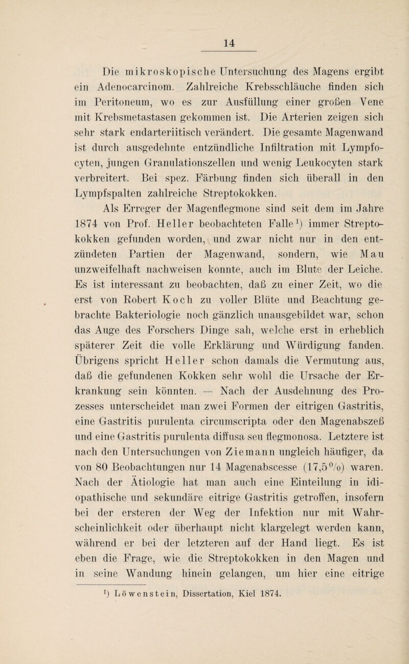 Die mikroskopische Untersuchung des Magens ergibt ein Adenocarcinom. Zahlreiche Krebsschläuche finden sich im Peritoneum, wo es zur Ausfüllung einer großen Vene mit Krebsmetastasen gekommen ist. Die Arterien zeigen sich sehr stark endarteriitisch verändert. Die gesamte Magenwand ist durch ausgedehnte entzündliche Infiltration mit Lympfo- cyten, jungen Granulationszellen und wenig Leukocyten stark verbreitert. Bei spez. Färbung finden sich überall in den Lympfspalten zahlreiche Streptokokken. Als Erreger der Magenflegmone sind seit dem im Jahre 1874 von Prof. Heller beobachteten Falle1) immer Strepto¬ kokken gefunden worden, und zwar nicht nur in den ent¬ zündeten Partien der Magenwand, sondern, wie Mau unzweifelhaft nachweisen konnte, auch im Blute der Leiche. Es ist interessant zu beobachten, daß zu einer Zeit, wo die erst von Eobert Koch zu voller Blüte und Beachtung ge¬ brachte Bakteriologie noch gänzlich unausgebildet war, schon das Auge des Forschers Dinge sah, welche erst in erheblich späterer Zeit die volle Erklärung und Würdigung fanden. Übrigens spricht Heller schon damals die Vermutung aus, daß die gefundenen Kokken sehr wohl die Ursache der Er¬ krankung sein könnten. — Nach der Ausdehnung des Pro¬ zesses unterscheidet man zwei Formen der eitrigen Gastritis, eine Gastritis purulenta circumscripta oder den Magenabszeß und eine Gastritis purulenta diffusa seu flegmonosa. Letztere ist nach den Untersuchungen von Ziemann ungleich häufiger, da von 80 Beobachtungen nur 14 Magenabscesse (17,5%) waren. Nach der Ätiologie hat man auch eine Einteilung in idi¬ opathische und sekundäre eitrige Gastritis getroffen, insofern bei der ersteren der Weg der Infektion nur mit Wahr¬ scheinlichkeit oder überhaupt nicht klargelegt werden kann, während er bei der letzteren auf der Hand liegt. Es ist eben die Frage, wie die Streptokokken in den Magen und in seine Wandung hinein gelangen, um hier eine eitrige ß L ö w e n s t e i n, Dissertation, Kiel 1874.