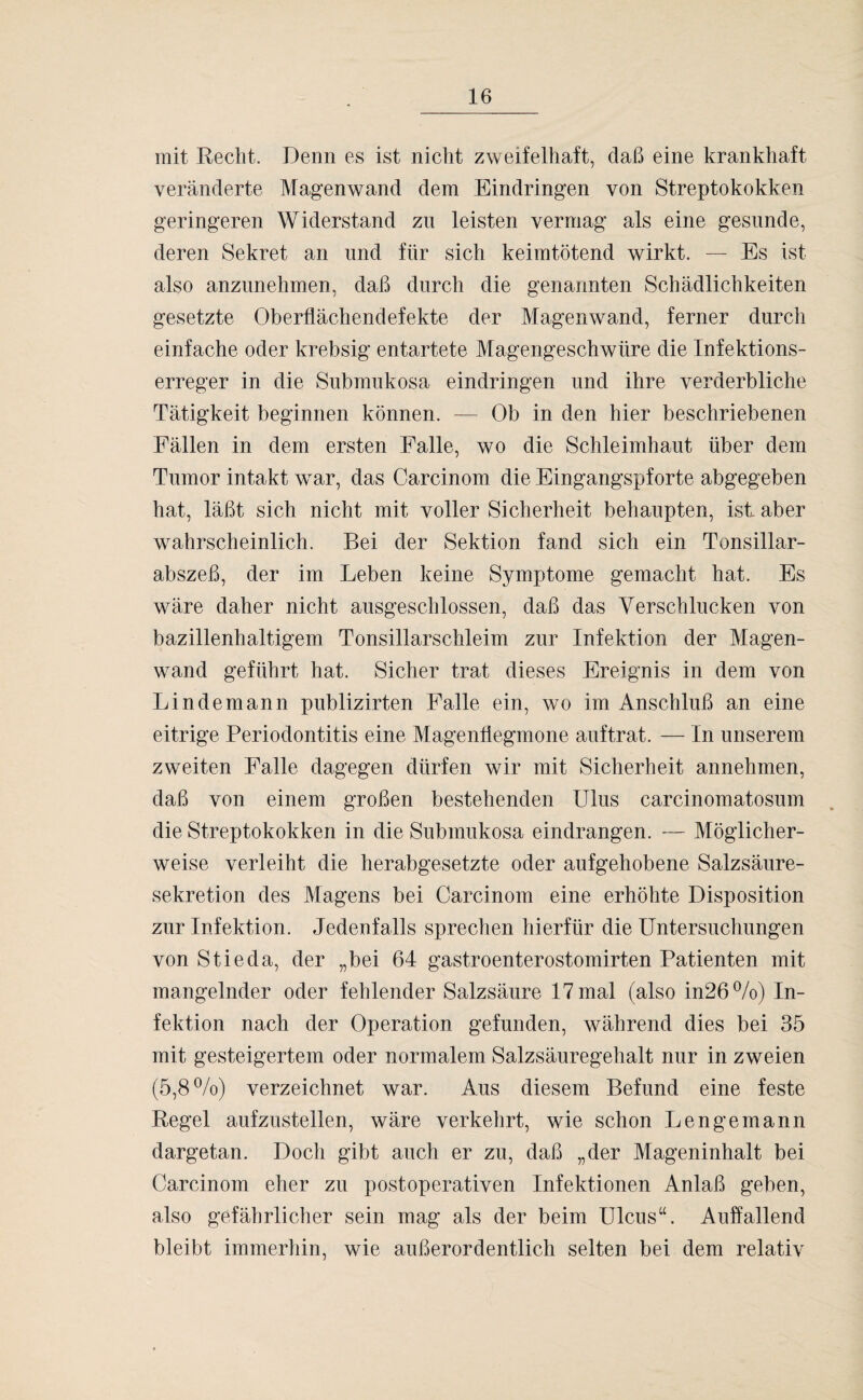 mit Recht. Denn es ist nicht zweifelhaft, daß eine krankhaft veränderte Magenwand dem Eindringen von Streptokokken geringeren Widerstand zu leisten vermag als eine gesunde, deren Sekret an und für sich keimtötend wirkt. — Es ist also anzunehmen, daß durch die genannten Schädlichkeiten gesetzte Oberflächendefekte der Magenwand, ferner durch einfache oder krebsig entartete Magengeschwüre die Infektions¬ erreger in die Submukosa eindringen und ihre verderbliche Tätigkeit beginnen können. — Ob in den hier beschriebenen Fällen in dem ersten Falle, wo die Schleimhaut über dem Tumor intakt war, das Carcinom die Eingangspforte abgegeben hat, läßt sich nicht mit voller Sicherheit behaupten, ist aber wahrscheinlich. Bei der Sektion fand sich ein Tonsillar- abszeß, der im Leben keine Symptome gemacht hat. Es wäre daher nicht ausgeschlossen, daß das Verschlucken von bazillenhaltigem Tonsillarschleim zur Infektion der Magen¬ wand geführt hat. Sicher trat dieses Ereignis in dem von Lindemann publizirten Falle ein, wo im Anschluß an eine eitrige Periodontitis eine Magentiegmone auftrat. — In unserem zweiten Falle dagegen dürfen wir mit Sicherheit annehmen, daß von einem großen bestehenden Ulus carcinomatosum die Streptokokken in die Submukosa eindrangen. — Möglicher¬ weise verleiht die herabgesetzte oder aufgehobene Salzsäure¬ sekretion des Magens bei Carcinom eine erhöhte Disposition zur Infektion. Jedenfalls sprechen hierfür die Untersuchungen von Stieda, der „bei 64 gastroenterostomirten Patienten mit mangelnder oder fehlender Salzsäure 17 mal (also in26%) In¬ fektion nach der Operation gefunden, während dies bei 35 mit gesteigertem oder normalem Salzsäuregehalt nur in zweien (5,8%) verzeichnet war. Aus diesem Befund eine feste Regel aufzustellen, wäre verkehrt, wie schon Lengemann dargetan. Doch gibt auch er zu, daß „der Mageninhalt bei Carcinom eher zu postoperativen Infektionen Anlaß geben, also gefährlicher sein mag als der beim Ulcus“. Auffallend bleibt immerhin, wie außerordentlich selten bei dem relativ
