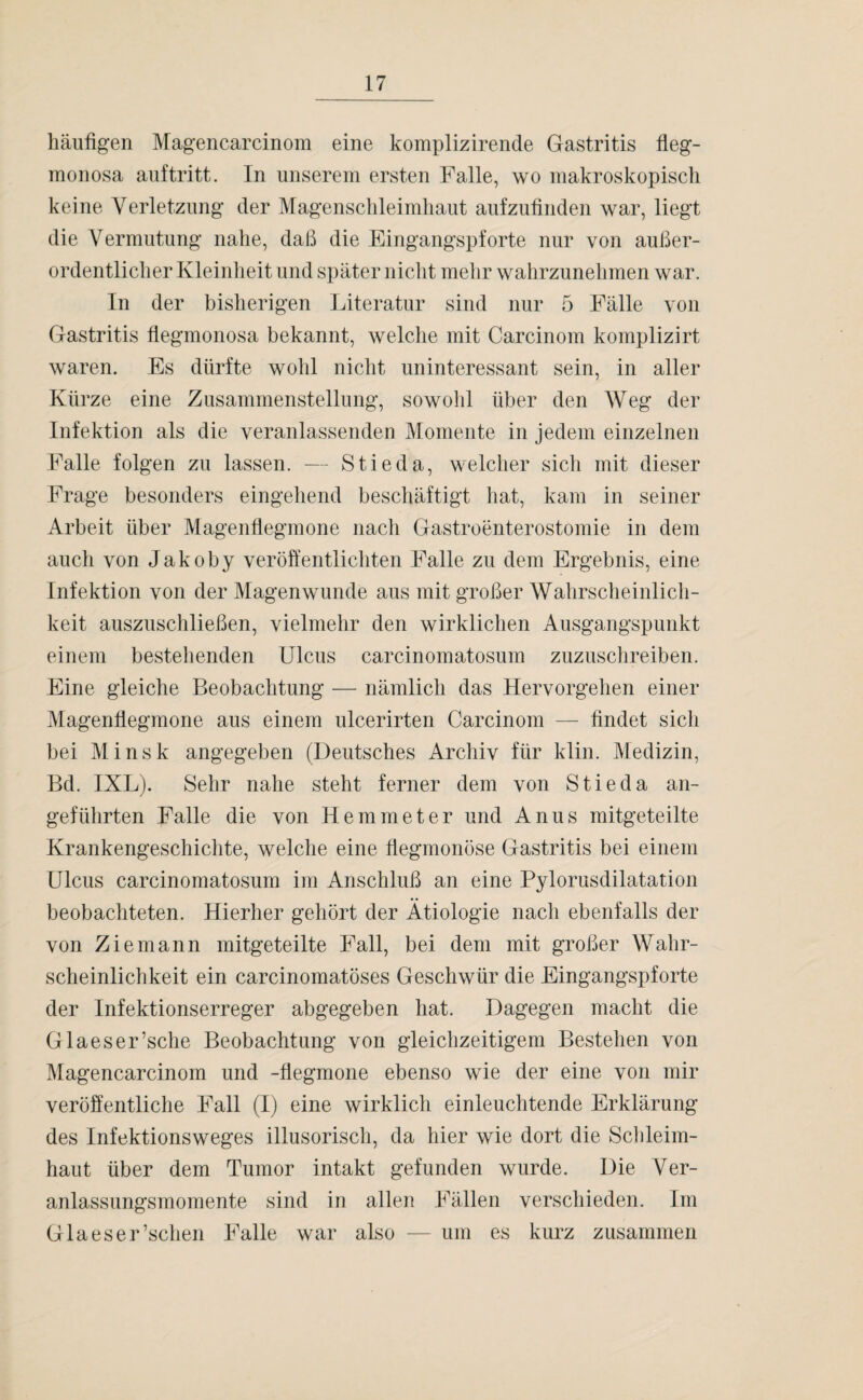 häufigen Magencarcinom eine komplizirende Gastritis fleg- monosa auftritt. In unserem ersten Falle, wo makroskopisch keine Verletzung der Magenschleimhaut aufzufinden war, liegt die Vermutung nahe, daß die Eingangspforte nur von außer¬ ordentlicher Kleinheit und später nicht mehr wahrzunehmen war. In der bisherigen Literatur sind nur 5 Fälle von Gastritis flegmonosa bekannt, welche mit Carcinom komplizirt waren. Es dürfte wohl nicht uninteressant sein, in aller Kürze eine Zusammenstellung, sowohl über den Weg der Infektion als die veranlassenden Momente in jedem einzelnen Falle folgen zu lassen. — Stieda, welcher sich mit dieser Frage besonders eingehend beschäftigt hat, kam in seiner Arbeit über Magenflegmone nach Gastroenterostomie in dem auch von Jakoby veröffentlichten Falle zu dem Ergebnis, eine Infektion von der Magenwunde aus mit großer Wahrscheinlich¬ keit auszuschließen, vielmehr den wirklichen Ausgangspunkt einem bestehenden Ulcus carcinomatosum zuzuschreiben. Eine gleiche Beobachtung — nämlich das Hervorgehen einer Magenflegmone aus einem ulcerirten Carcinom — findet sich bei Minsk angegeben (Deutsches Archiv für klin. Medizin, Bd. IXL). Sehr nahe steht ferner dem von Stieda an¬ geführten Falle die von Hemmet er und Anus mitgeteilte Krankengeschichte, welche eine flegmonöse Gastritis bei einem Ulcus carcinomatosum im Anschluß an eine Pylorusdilatation beobachteten. Hierher gehört der Ätiologie nach ebenfalls der von Ziemann mitgeteilte Fall, bei dem mit großer Wahr¬ scheinlichkeit ein carcinomatöses Geschwür die Eingangspforte der Infektionserreger abgegeben hat. Dagegen macht die Glaeser’sche Beobachtung von gleichzeitigem Bestehen von Magencarcinom und -flegmone ebenso wie der eine von mir veröffentliche Fall (I) eine wirklich einleuchtende Erklärung des Infektionsweges illusorisch, da hier wie dort die Schleim¬ haut über dem Tumor intakt gefunden wurde. Die Ver¬ anlassungsmomente sind in allen Fällen verschieden. Im Glaeser’schen Falle war also — um es kurz zusammen