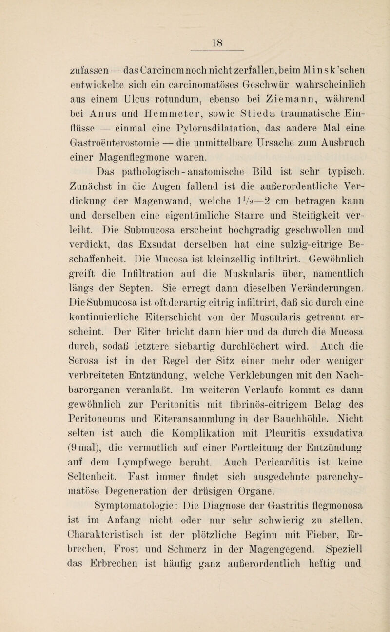 zufassen — das Carcinom noch nicht zerfallen, beim Minsk ’schen entwickelte sich ein carcinomatöses Geschwür wahrscheinlich aus einem Ulcus rotundum, ebenso bei Ziemann, während bei Anus und Hemmeter, sowie Stieda traumatische Ein¬ flüsse — einmal eine Pylorusdilatation, das andere Mal eine G astroenterostomie — die unmittelbare Ursache zum Ausbruch einer Magenflegmone waren. Das pathologisch - anatomische Bild ist sehr typisch. Zunächst in die Augen fallend ist die außerordentliche Ver¬ dickung der Magenwand, welche IV2—2 cm betragen kann und derselben eine eigentümliche Starre und Steifigkeit ver¬ leiht. Die Submucosa erscheint hochgradig geschwollen und verdickt, das Exsudat derselben hat eine sulzig-eitrige Be¬ schaffenheit. Die Mucosa ist kleinzellig infiltrirt. Gewöhnlich greift die Infiltration auf die Muskularis über, namentlich längs der Septen. Sie erregt dann dieselben Veränderungen. Die Submucosa ist oft derartig eitrig infiltrirt, daß sie durch eine kontinuierliche Eiterschicht von der Muscularis getrennt er¬ scheint. Der Eiter bricht dann hier und da durch die Mucosa durch, sodaß letztere siebartig durchlöchert wird. Auch die Serosa ist in der Regel der Sitz einer mehr oder weniger verbreiteten Entzündung, welche Verklebungen mit den Nach¬ barorganen veranlaßt. Im weiteren Verlaufe kommt es dann gewöhnlich zur Peritonitis mit fibrinös-eitrigem Belag des Peritoneums und Eiteransammlung in der Bauchhöhle. Nicht selten ist auch die Komplikation mit Pleuritis exsudativa (9 mal), die vermutlich auf einer Fortleitung der Entzündung auf dem Lympfwege beruht. Auch Pericarditis ist keine Seltenheit. East immer findet sich ausgedehnte parenchy¬ matöse Degeneration der drüsigen Organe. Symptomatologie: Die Diagnose der Gastritis flegmonosa ist im Anfang nicht oder nur sehr schwierig zu stellen. Charakteristisch ist der plötzliche Beginn mit Fieber, Er¬ brechen, Frost und Schmerz in der Magengegend. Speziell das Erbrechen ist häufig ganz außerordentlich heftig und