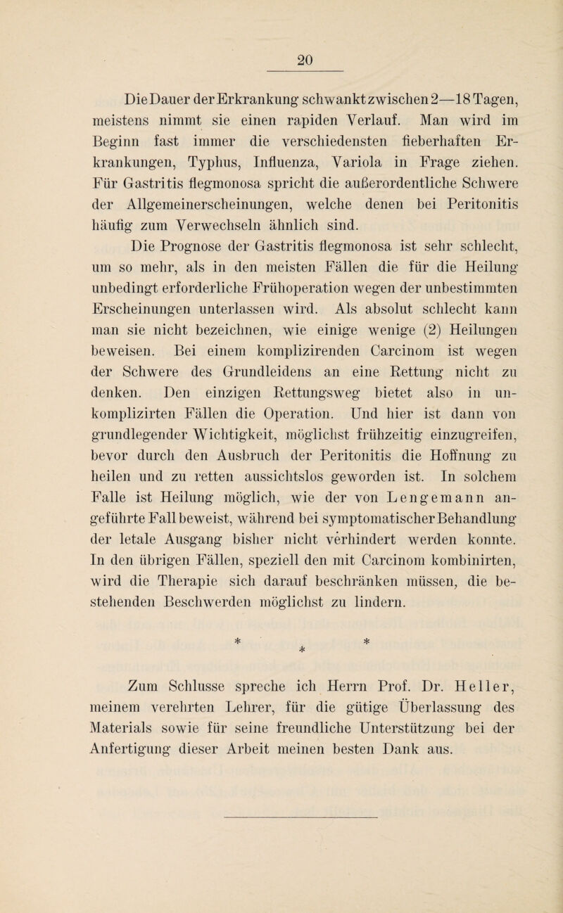 DieDauer der Erkrankung schwankt zwischen 2—18 Tagen, meistens nimmt sie einen rapiden Verlauf. Man wird im Beginn fast immer die verschiedensten fieberhaften Er¬ krankungen, Typhus, Influenza, Variola in Frage ziehen. Für Gastritis flegmonosa spricht die außerordentliche Schwere der Allgemeinerscheinungen, welche denen bei Peritonitis häufig zum Verwechseln ähnlich sind. Die Prognose der Gastritis flegmonosa ist sehr schlecht, um so mehr, als in den meisten Fällen die für die Heilung unbedingt erforderliche Frühoperation wegen der unbestimmten Erscheinungen unterlassen wird. Als absolut schlecht kann man sie nicht bezeichnen, wie einige wenige (2) Heilungen beweisen. Bei einem komplizirenden Carcinom ist wegen der Schwere des Grundleidens an eine Bettung nicht zu denken. Den einzigen Bettungsweg bietet also in un- komplizirten Fällen die Operation. Und hier ist dann von grundlegender Wichtigkeit, möglichst frühzeitig einzugreifen, bevor durch den Ausbruch der Peritonitis die Hoffnung zu heilen und zu retten aussichtslos geworden ist. In solchem Falle ist Heilung möglich, wie der von Lengemann an¬ geführte Fall beweist, während bei symptomatischer Behandlung der letale Ausgang bisher nicht verhindert werden konnte. In den übrigen Fällen, speziell den mit Carcinom kombinirten, wird die Therapie sich darauf beschränken müssen, die be¬ stehenden Beschwerden möglichst zu lindern. * * * Zum Schlüsse spreche ich Herrn Prof. Dr. Heller, meinem verehrten Lehrer, für die gütige Überlassung des Materials sowTie für seine freundliche Unterstützung bei der Anfertigung dieser Arbeit meinen besten Dank aus.