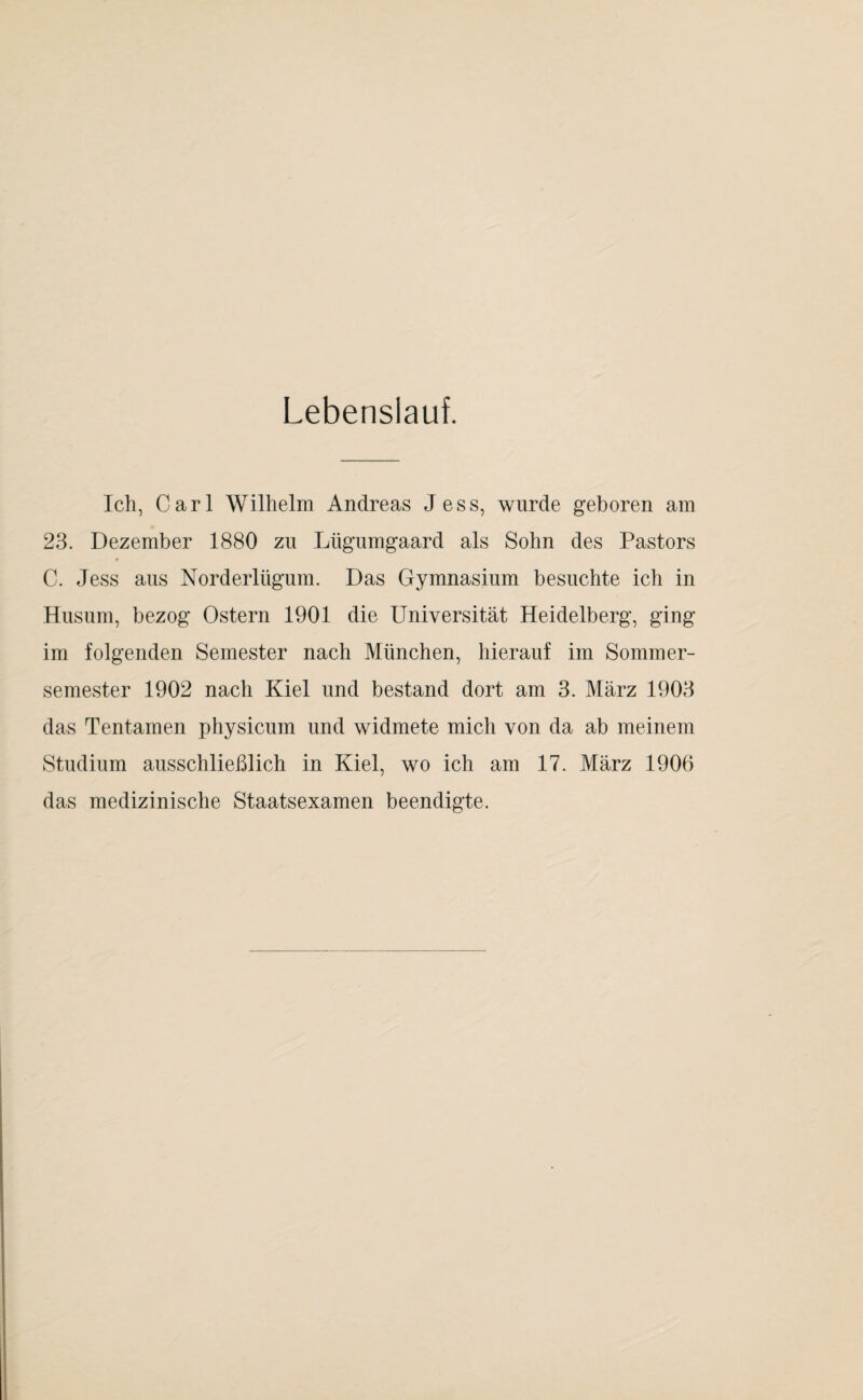 Lebenslauf. Ich, Carl Wilhelm Andreas Jess, wurde geboren am 23. Dezember 1880 zu Lügumgaard als Sohn des Pastors C. Jess aus Norderlügum. Das Gymnasium besuchte ich in Husum, bezog Ostern 1901 die Universität Heidelberg, ging im folgenden Semester nach München, hierauf im Sommer¬ semester 1902 nach Kiel und bestand dort am 3. März 1903 das Tentamen physicum und widmete mich von da ab meinem Studium ausschließlich in Kiel, wo ich am 17. März 1906 das medizinische Staatsexamen beendigte.