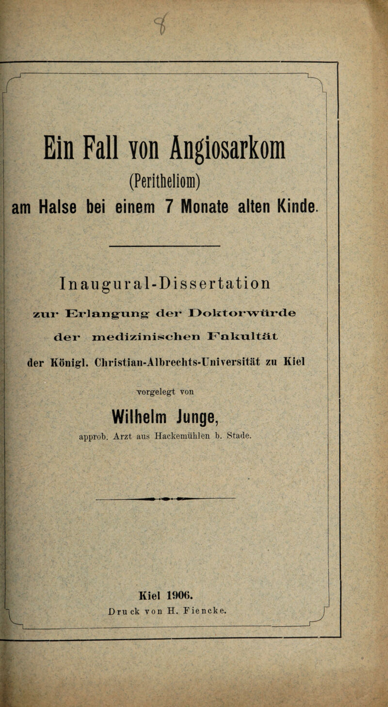 (Peritheliom) am Halse bei einem 7 Monate alten Kinde. I ... •, .. . i. ■’ _ | | Inaugur al-Dissertation I zur Erlangung der Doktorwürde /■ , vj ■ v : 1 . ' ■ ■ v - - - - . , der medizinischen Fakultät i der Königl. Christian-Alhrechts-Universität zu Kiel vorgelegt von Wilhelm Junge, approb. Arzt ans Hackemühlen b. Stade. Kiel 1906.